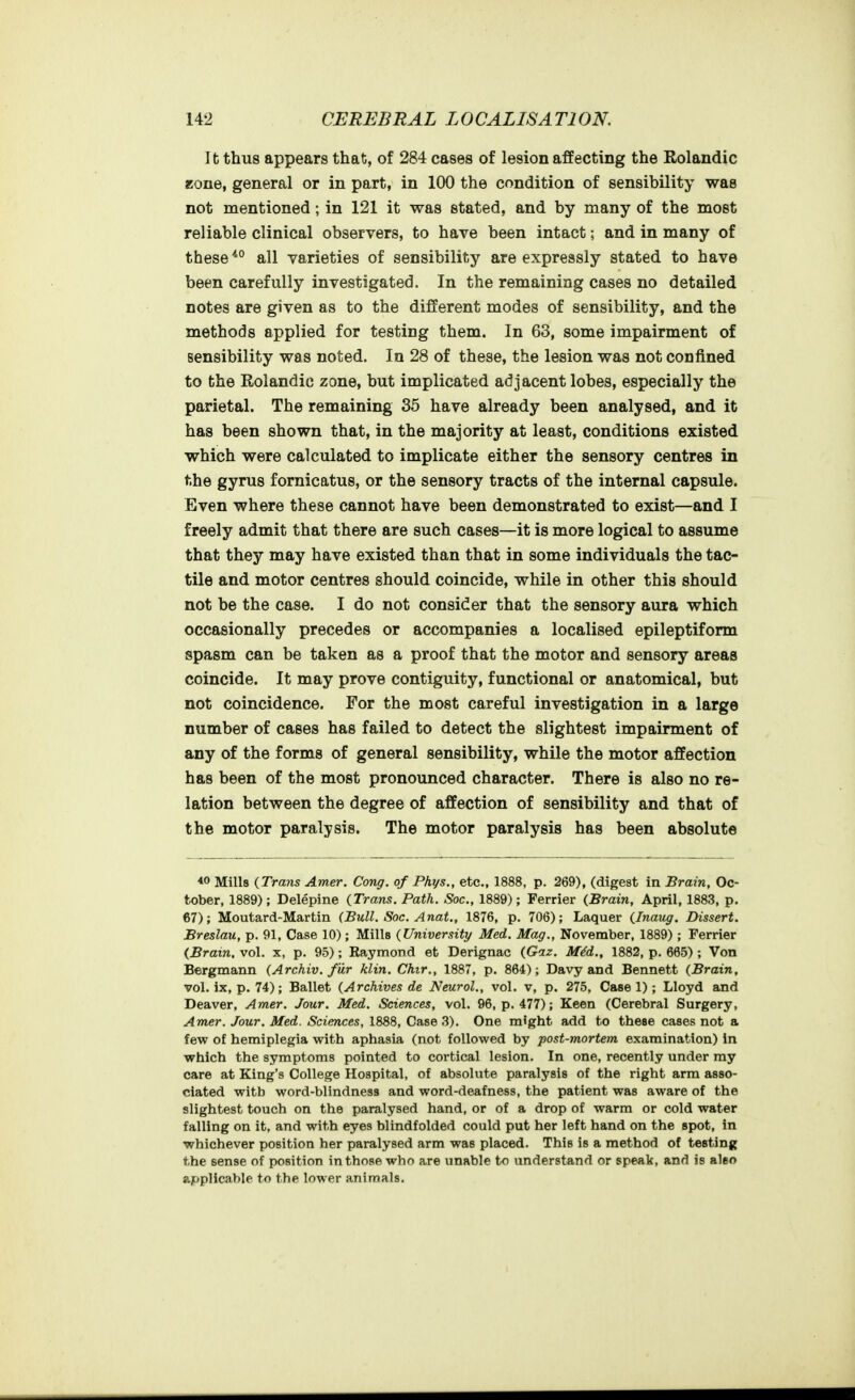 It thus appears that, of 284 cases of lesion affecting the Rolandic zone, general or in part, in 100 the condition of sensibility was not mentioned; in 121 it was stated, and by many of the most reliable clinical observers, to have been intact; and in many of these *° all varieties of sensibility are expressly stated to have been carefully investigated. In the remaining cases no detailed notes are given as to the different modes of sensibility, and the methods applied for testing them. In 63, some impairment of sensibility was noted. In 28 of these, the lesion was not confined to the Rolandic zone, but implicated adjacent lobes, especially the parietal. The remaining 35 have already been analysed, and it has been shown that, in the majority at least, conditions existed which were calculated to implicate either the sensory centres in the gyrus fornicatus, or the sensory tracts of the internal capsule. Even where these cannot have been demonstrated to exist—and I freely admit that there are such cases—it is more logical to assume that they may have existed than that in some individuals the tac- tile and motor centres should coincide, while in other this should not be the case. I do not consider that the sensory aura which occasionally precedes or accompanies a localised epileptiform spasm can be taken as a proof that the motor and sensory areas coincide. It may prove contiguity, functional or anatomical, but not coincidence. For the most careful investigation in a large number of cases has failed to detect the slightest impairment of any of the forms of general sensibility, while the motor affection has been of the most pronounced character. There is also no re- lation between the degree of affection of sensibility and that of the motor paralysis. The motor paralysis has been absolute 40 Mills {Trans Amer. Cong, of Phys., etc., 1888, p. 269), (digest in Brain, Oc- tober, 1889); Delepine {Trans. Path. Soc, 1889); Ferrier {Brain, April, 1883, p. 67); Moutard-Martin (Bull. Soc. Anat., 1876, p. 706); Laquer {Inaug. Dissert. Breslau, p. 91, Case 10); Mills {University Med. Mag., November, 1889); Ferrier {Brain, vol. x, p. 95); Raymond et Derignac {Gaz. MM., 1882, p. 665) ; Von Bergmann {Archiv. fur klin. Chir., 1887, p. 864); Davy and Bennett {Brain, vol. ix, p. 74); Ballet {Archives de Neurol., vol. v, p. 275, Case 1); Lloyd and Deaver, Amer. Jour. Med. Sciences, vol. 96, p. 477); Keen (Cerebral Surgery, Amer. Jour. Med. Sciences, 1888, Case 3). One might add to these cases not a few of hemiplegia with aphasia (not followed by post-mortem examination) in which the symptoms pointed to cortical lesion. In one, recently under my care at King's College Hospital, of absolute paralysis of the right arm asso- ciated with word-blindness and word-deafness, the patient was aware of the slightest touch on the paralysed hand, or of a drop of warm or cold water falling on it, and with eyes blindfolded could put her left hand on the spot, in whichever position her paralysed arm was placed. This is a method of testing the sense of position in those who are unable to understand or speak, and is aleo applicable to the lower animals.