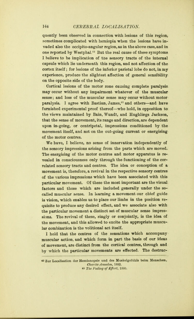 quently been observed in connection with lesions of this region, sometimes complicated with hemiopia when the lesions have in- vaded also the occipito-angular region, as in the above case, and in one reported by Westphal.^^ But the real cause of these symptoms I believe to be implication of tne sensory tracts of the internal capsule which lie underneath this region, and not affection of the cortex itself; for lesions of the inferior parietal lobe do not, in my experience, produce the slightest affection of general sensibility on the opposite side of the body. Cortical lesions of the motor zone causing complete paralysis may occur without any impairment whatever of the muscular sense; and loss of the muscular sense may occur without motor paralysis. I agree with Bastian, James,*^ and others—and have furnished experimental proof thereof—who hold, in opposition to the views maintained by Bain, Wundt, and Hughlings Jackson, that the sense of movement, its range and direction, are dependent upon in-going, or centripetal, impressions conditioned by the movement itself, and not on the out-going current or energising of the motor centres. We have, I believe, no sense of innervation independently of the sensory impressions arising from the parts which are moved. The energising of the motor centres and motor apparatus is re- vealed in consciousness only through the functioning of the cor- related sensory tracts and centres. The idea or conception of a movement is, therefore, a revival in the respective sensory centres of the various impressions which have been associated with this particular movement. Of these the most important are the visual factors and those which are included generally under the so- called muscular sense. In learning a movement our chief guide is vision, which enables us to place our limbs in the position re- quisite to produce any desired effect, and we associate also with the particular movement a distinct set of muscular sense impres- sions. The revival of these, singly or conjointly, is the idea of the movement, and this allowed to excite the appropriate muscu- lar combination is the volitional act itself. I hold that the centres of the sensations which accompany muscular action, and which form in part the basis of our ideas of movement, are distinct from the cortical centres, through and by which the particular movements are effected. The destrue- ns Zur Localisation der HemianopBie und des Muskelgefiihls beim Menschen, ChnriU-Annalen, 1882. *a The Feeling of E^ort, 1880.