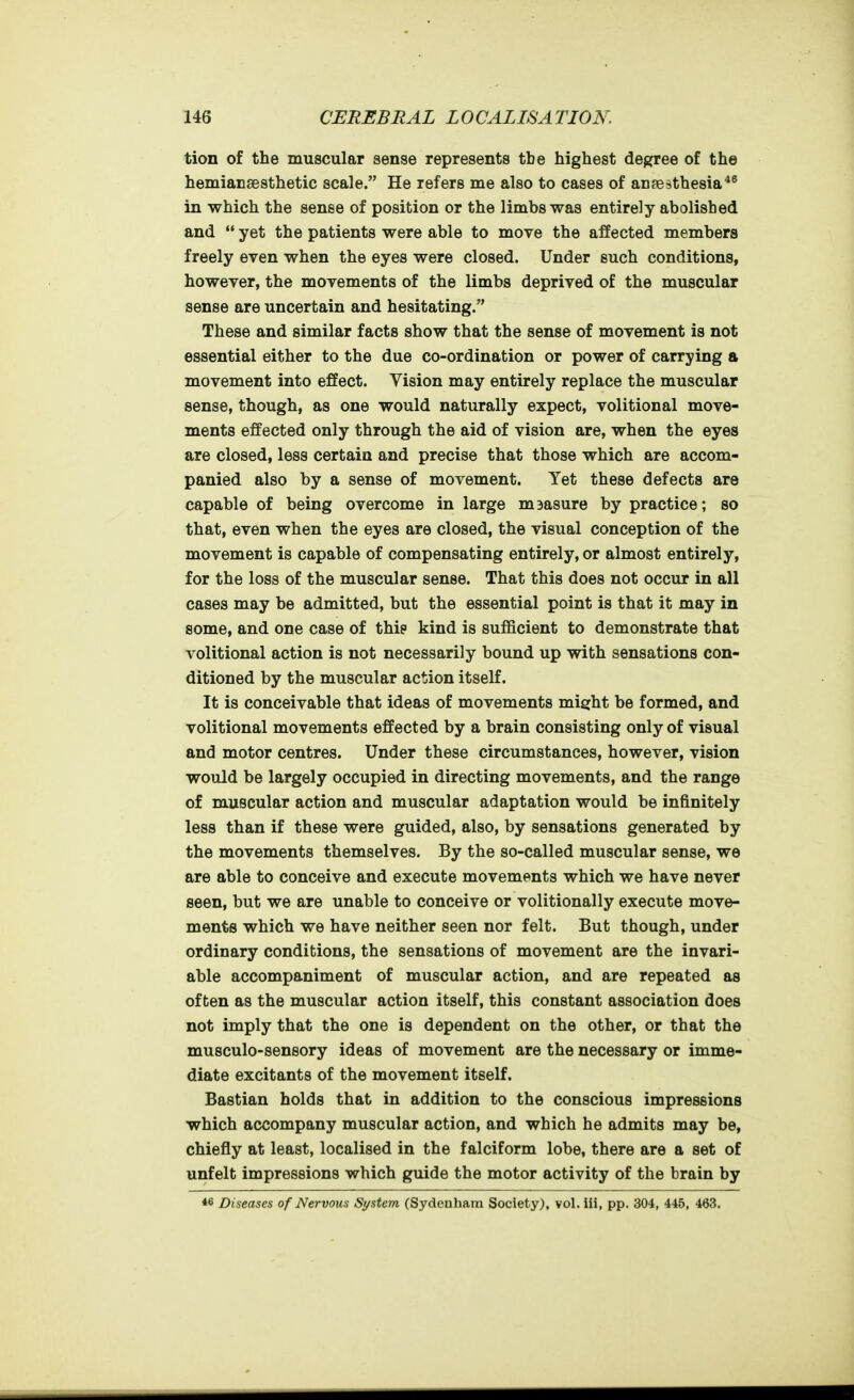 tion of the muscular sense represents the highest degree of the hemiansesthetic scale. He refers me also to cases of ansesthesia*^ in which the sense of position or the limbs was entirely abolished and  yet the patients were able to move the affected members freely even when the eyes were closed. Under such conditions, however, the movements of the limbs deprived of the muscular sense are uncertain and hesitating. These and similar facts show that the sense of movement is not essential either to the due co-ordination or power of carrying a movement into effect. Vision may entirely replace the muscular sense, though, as one would naturally expect, volitional move- ments effected only through the aid of vision are, when the eyes are closed, less certain and precise that those which are accom- panied also by a sense of movement. Yet these defects are capable of being overcome in large m3asure by practice; so that, even when the eyes are closed, the visual conception of the movement is capable of compensating entirely, or almost entirely, for the loss of the muscular sense. That this does not occur in all cases may be admitted, but the essential point is that it may in some, and one case of this kind is sufficient to demonstrate that volitional action is not necessarily bound up with sensations con- ditioned by the muscular action itself. It is conceivable that ideas of movements might be formed, and volitional movements effected by a brain consisting only of visual and motor centres. Under these circumstances, however, vision would be largely occupied in directing movements, and the range of muscular action and muscular adaptation would be infinitely less than if these were guided, also, by sensations generated by the movements themselves. By the so-called muscular sense, we are able to conceive and execute movements which we have never seen, but we are unable to conceive or volitionally execute move- ments which we have neither seen nor felt. But though, under ordinary conditions, the sensations of movement are the invari- able accompaniment of muscular action, and are repeated as often as the muscular action itself, this constant association does not imply that the one is dependent on the other, or that the musculo-sensory ideas of movement are the necessary or imme- diate excitants of the movement itself. Bastian holds that in addition to the conscious impressions which accompany muscular action, and which he admits may be, chiefly at least, localised in the falciform lobe, there are a set of unfelt impressions which guide the motor activity of the brain by *6 Diseases of Nervous System (Sydenham Society), vol. iii, pp. 304, 445, 463.