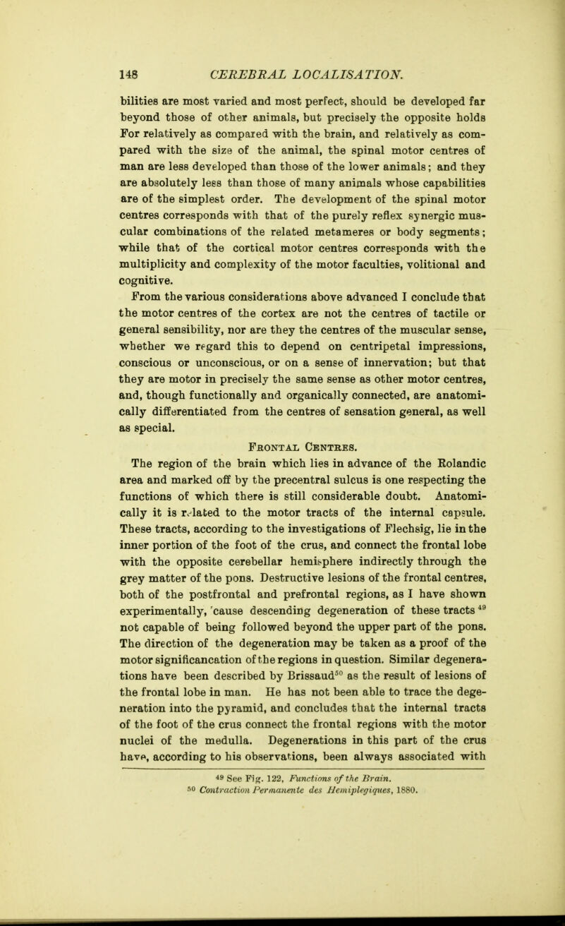 bilities are most varied and most perfect, should be developed far beyond those of other animals, but precisely the opposite holds For relatively as compared with the brain, and relatively as com- pared with the size of the animal, the spinal motor centres of man are less developed than those of the lower animals; and they are absolutely lees than those of many animals whose capabilities are of the simplest order. The development of the spinal motor centres corresponds with that of the purely reflex synergic mus- cular combinations of the related metameres or body segments; while that of the cortical motor centres corresponds with the multiplicity and complexity of the motor faculties, volitional and cognitive. From the various considerations above advanced I conclude that the motor centres of the cortex are not the centres of tactile or general sensibility, nor are they the centres of the muscular sense, whether we regard this to depend on centripetal impressions, conscious or unconscious, or on a sense of innervation; but that they are motor in precisely the same sense as other motor centres, and, though functionally and organically connected, are anatomi- cally differentiated from the centres of sensation general, as well as special. Frontal Centres. The region of the brain which lies in advance of the Rolandic area and marked off by the precentral sulcus is one respecting the functions of which there is still considerable doubt. Anatomi- cally it is r. lafced to the motor tracts of the internal capsule. These tracts, according to the investigations of Flechsig, lie in the inner portion of the foot of the crus, and connect the frontal lobe with the opposite cerebellar hemisphere indirectly through the grey matter of the pons. Destructive lesions of the frontal centres, both of the postfrontal and prefrontal regions, as I have shown experimentally, cause descending degeneration of these tracts not capable of being followed beyond the upper part of the pons. The direction of the degeneration may be taken as a proof of the motor significancation of the regions in question. Similar degenera- tions have been described by Brissaud^° as the result of lesions of the frontal lobe in man. He has not been able to trace the dege- neration into the pyramid, and concludes that the internal tracts of the foot of the crus connect the frontal regions with the motor nuclei of the medulla. Degenerations in this part of the crus havp, according to his observations, been always associated with 49 See Fijf. 122, Functions of the Brain. ■^0 Contraction Permanentc des Hemiplegiques, 1880.