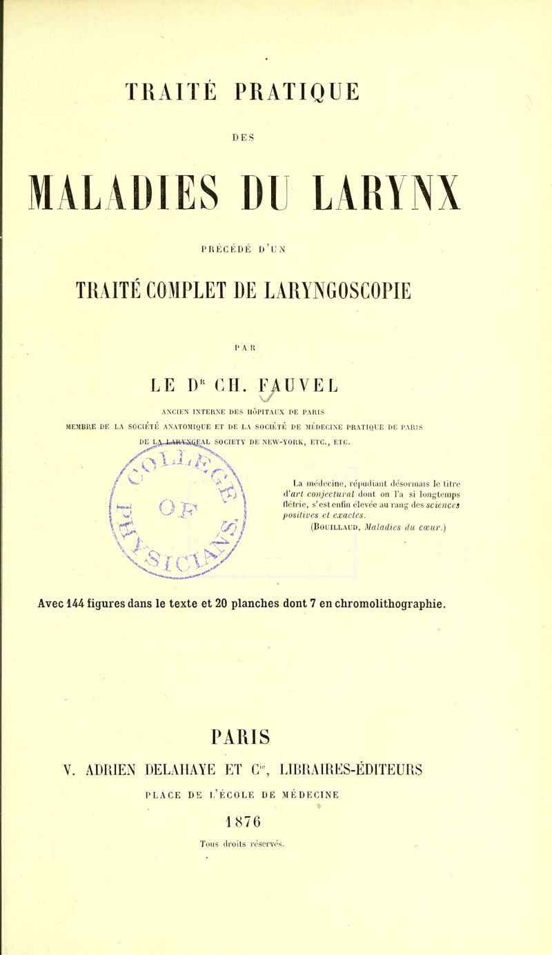 TRAITÉ PRATIQUE DES MALADIES DU LARYNX PRECEDE D UN TRAITÉ COMPLET DE LARYNGOSCOPIE LE D CM. FAUVEL ANCIEN INTERNE DES HOPITAUX PE PAKIS MEMBUE DE LA SOCIÉTÉ ANATOMIQUE ET DE LA SOCIÉTÉ DE MÉDECINE PRATIQUE DE l'AUIS EAL SOCIETY DE NEW-YORK, ETC., ETC. La médecine, réiiucliaiit désormais le tilre d'art conjectural dont on l'a si longtemps tléti'ie, s'est enfin élevée au rang des sciences iwsilives et exactes. (BouiLLAUD, Maladies du cœur.) Avec 144 figures dans le texte et 20 planches dont 7 en chromolithographie. PARIS V. ADRIEN DELAIIAYE ET C'\ LIBRAIRES-ÉDITEURS PLACE DE l.'ÉCOLE DE MÉDECINE 1876