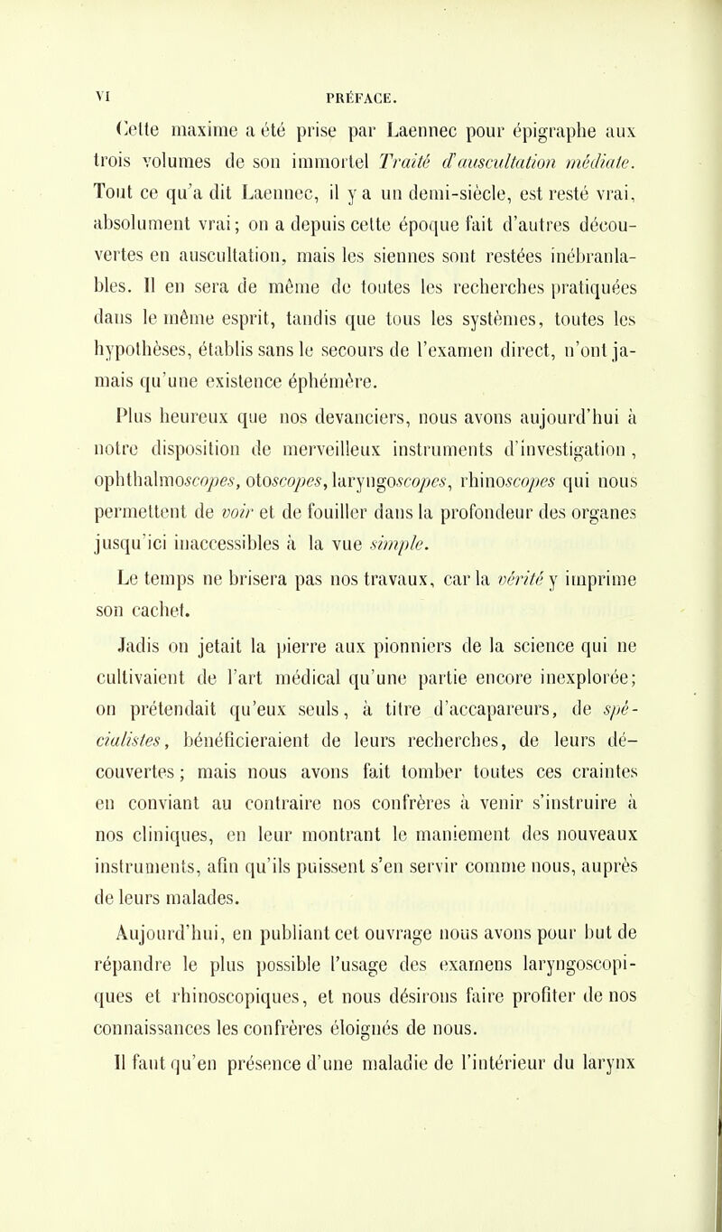 Ceiie maxime a été prise par Laennec pour épigraphe aux trois volumes de sou immoitel Traité cFauscultation médiate. Tout ce qu'a dit Laeunec, il y a un demi-siècle, est resté vrai, absolument vrai; on a depuis cette époque fait d'autres décou- vertes en auscultation, mais les siennes sont restées inébranla- bles. Il en sera de même de toutes les recherches pratiquées dans le même esprit, tandis que tous les systèmes, toutes les hypothèses, établis sans le secours de l'examen direct, n'ont ja- mais qu'une existence éphémère. Plus heureux que nos devanciers, nous avons aujourd'hui à notre disposition de merveilleux instruments d'investigation , ophthalmo^co/9ev, oioscopes, laryngo,9co/?e.s, x\\\noscopes qui nous permettent de voir et de fouiller dans la profondeur des organes jusqu'ici inaccessibles à la vue simple. Le temps ne brisera pas nos travaux, caria vérité^ imprime son cachet. Jadis on jetait la jjierre aux pionniers de la science qui ne cultivaient de l'art médical qu'une partie encore inexplorée; on prétendait qu'eux seuls, à titre d'accapareurs, de spé- cialistes, bénéficieraient de leurs recherches, de leurs dé- couvertes ; mais nous avons fait tomber toutes ces craintes en conviant au contraire nos confrères à venir s'instruire à nos cliniques, en leur montrant le maniement des nouveaux instruments, afin qu'ils puissent s'en servir comme nous, auprès de leurs malades. Aujourd'hui, en publiant cet ouvrage nous avons pour but de répandre le plus possible l'usage des examens laryngoscopi- ques et rhinoscopiques, et nous désirons faire profiter de nos connaissances les confrères éloignés de nous. Il faut qu'en présence d'une maladie de f intérieur du larynx