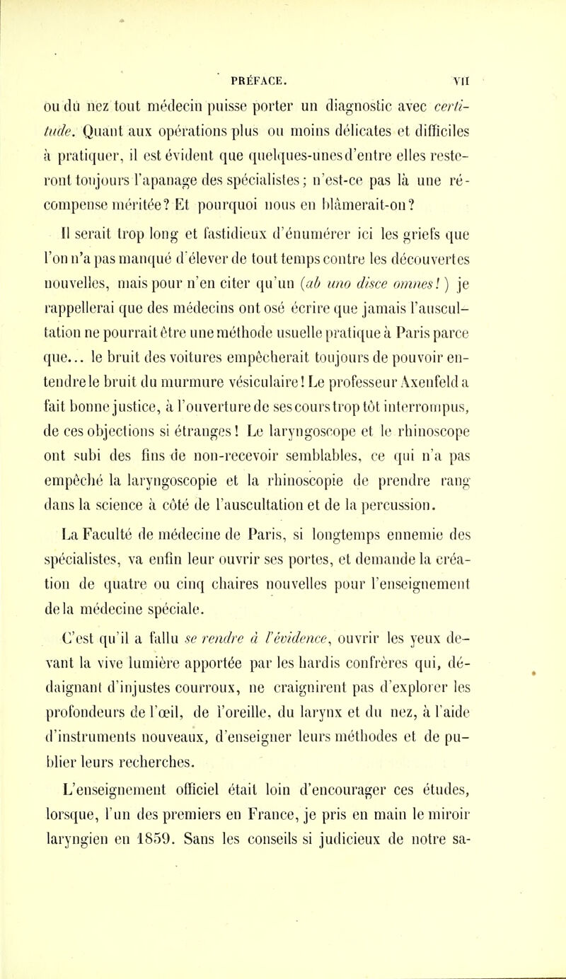 OU du nez tout médecin puisse porter un diagnostic avec certi- tude. Quant aux opérations plus ou moins délicates et difficiles à pratiquer, il est évident que quelques-unes d'entre elles reste- ront toujours l'apanage des spécialistes ; n'est-ce pas là une ré- compense méritée? Et pourquoi nous en blâmerait-on? 11 serait trop long et fastidieux d'énumércr ici les griefs que l'on n'a pas manqué d élever de tout temps contre les découvertes nouvelles, mais pour n'en citer qu'un {ab uno disce omnesl ) je rappellerai que des médecins ont osé écrire que jamais l'auscul- tation ne pourrait être une méthode usuelle pratique à Paris parce que... le bruit des voitures empêcherait toujours de pouvoir en- tendre le bruit du murmure vésiculaire! Le professeur Axeufeld a fait bonne justice, à l'ouverturede ses cours trop tôt interrouipus, de ces objections si étranges ! Le laryngoscope et le rhinoscope ont subi des fins de non-recevoir semblables, ce qui n'a pas empêché la laryngoscopie et la rhinoscopie de prendre rang dans la science à côté de l'auscultation et de la percussion. La Faculté de médecine de Paris, si longtemps ennemie des spécialistes, va enfin leur ouvrir ses portes, et demande la créa- tion de quatre ou cinq chaires nouvelles pour l'enseignement delà médecine spéciale. C'est qu'il a fallu se rendre à l'évidence^ ouvrir les yeux de- vant la vive lumière apportée par les hardis confrères qui, dé- daignant d'injustes courroux, ne craignirent pas d'explorer les profondeurs de l'œil, de l'oreille, du larynx et du nez, à l'aide d'instruments nouveaux, d'enseigner leurs méthodes et de pu- blier leurs recherches. L'enseignement officiel était loin d'encourager ces études, lorsque, l'un des premiers en France, je pris en main le miroir laryngien en 1859. Sans les conseils si judicieux de notre sa-