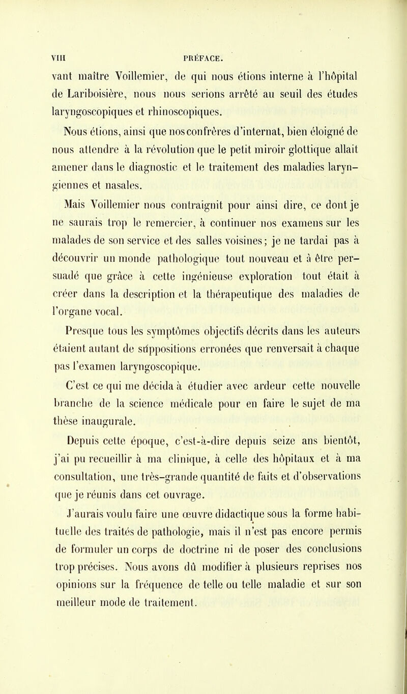 vaut maître Voillemier, de qui nous étions interne à l'hôpital de Lariboisière, nous nous serions arrêté au seuil des études laryngoscopiques et rhinoscopiques. Nous étions, ainsi que nos confrères d'internat, bien éloigné de nous attendre à la révolution que le petit miroir glottique allait amener dans le diagnostic et le traitement des maladies laryn- giennes et nasales. Mais Voillemier nous contraignit pour ainsi dire, ce dont je ne saurais trop le remercier, à continuer nos examens sur les malades de son service et des salles voisines; je ne tardai pas à découvrir un monde pathologique tout nouveau et à être per- suadé que grâce à cette ingénieuse exploration tout était à créer dans la description et la thérapeutique des maladies de l'organe vocal. Presque tous les symptômes objectifs décrits dans les auteurs étaient autant de sdppositions erronées que renversait à chaque pas l'examen laryngoscopique. C'est ce qui me décida à étudier avec ardeur cette nouvelle branche de la science médicale pour en faire le sujet de ma thèse inaugurale. Depuis cette époque, c'est-à-dire depuis seize ans bientôt, j'ai pu recueillir à ma clinique, à celle des hôpitaux et à ma consultation, une très-grande quantité de faits et d'observations que je réunis dans cet ouvrage. J'aurais voulu faire une œuvre didactique sous la forme habi- tuelle des traités de pathologie, mais il n'est pas encore permis de formuler un corps de doctrine ni de poser des conclusions trop précises. Nous avons dû modifiera plusieurs reprises nos opinions sur la fréquence de telle ou telle maladie et sur son meilleur mode de traitement.