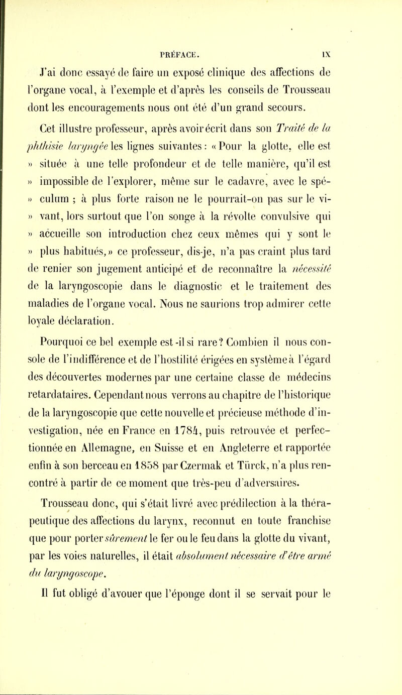 J'ai donc essayé de faire un exposé clinique des affections de l'organe vocal, à l'exemple et d'après les conseils de Trousseau dont les encouragements nous ont été d'un grand secours. Cet illustre professeur, après avoir écrit dans son Traité de la phlldsie laryngée les lignes suivantes : « Pour la glotte, elle est » située à une telle profondeur et de telle manière, qu'il est » impossible de l'explorer, même sur le cadavre, avec le spé- » culum ; à plus forte raison ne le pourrait-on pas sur le vi- » vant, lors surtout que l'on songe à la révolte convulsive qui » accueille son introduction chez ceux mêmes qui y sont le » plus habitués,» ce professeur, dis-je, n'a pas craint plus tard de renier son jugement anticipé et de reconnaître la nécessité do la laryngoscopie dans le diagnostic et le traitement des maladies de l'organe vocal. Nous ne saurions trop admirer cette loyale déclaration. Pourquoi ce bel exemple est -il si rare? Combien il nous con- sole de l'indifférence et de l'hostilité érigées en système à l'égard des découvertes modernes par une certaine classe de médecins retardataires. Cependant nous verrons au chapitre de l'historique de la laryngoscopie que celte nouvelle et précieuse méthode d'in- vestigation, née en France en 1784, puis retrouvée et perfec- tionnée en Allemagne, en Suisse et en Angleterre et rapportée enfin à son berceau en 1858 par Czermak et Tiirck, n'a plus ren- contré à partir de ce moment que très-peu d'adversaires. Trousseau donc, qui s'était livré avec prédilection à la théra- peutique des affections du larynx, reconnut en toute franchise que pour ^oviQv sûrement \& fer ou le feu dans la glotte du vivant, par les voies naturelles, il était absolument nécessaire d'être armé du laryngoscope. Il fut obligé d'avouer que l'éponge dont il se servait pour le