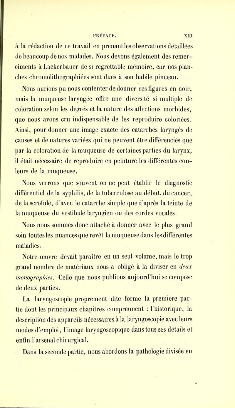 à la rédaction de ce travail en prenant les observations détaillées de beaucoup de nos malades. Nous devons également des remer- cîments à Lackerbauer de si regrettable mémoire, car nos plan- ches chromolithographiées sont dues à son habile pinceau. Nous aurions pu nous contenter de donner ces figures en noir, mais la muqueuse laryngée offre une diversité si multiple de coloration selon les degrés et la nature des affections morbides, que nous avons cru indispensable de les reproduire coloriées. Ainsi, pour donner une image exacte des catarrhes laryngés de causes et de natures variées qui ne peuvent être différenciés que par la coloration de la muqueuse de certaines parties du larynx, il était nécessaire de reproduire en peinture les différentes cou- leurs de la muqueuse. Nous verrons que souvent on ne peut établir le diagnostic différentiel de la syphilis, de la tuberculose au début, du cancer, de la scrofule, d'avec le catarrhe simple que d'après la teinte de la muqueuse du vestibule laryngien ou des cordes vocales. Nous nous sommes donc attaché à donner avec le plus grand soin toutes les nuances que revêt la muqueuse dans les différentes maladies. Notre œuvre devait paraître en un seul volume, mais le trop grand nombre de matériaux nous a obligé à la diviser en deux monographies. Celle que nous publions aujourd'hui se compose de deux parties. La laryngoscopie proprement dite forme la première par- tie dont les principaux chapitres comprennent : l'historique, la description des appareils nécessaires à la laryngoscopie avec leurs modes d'emploi, l'image laryngoscopique dans tous ses détails et enfin l'arsenal chirurgical. Dans la seconde partie, nous abordons la pathologie divisée en