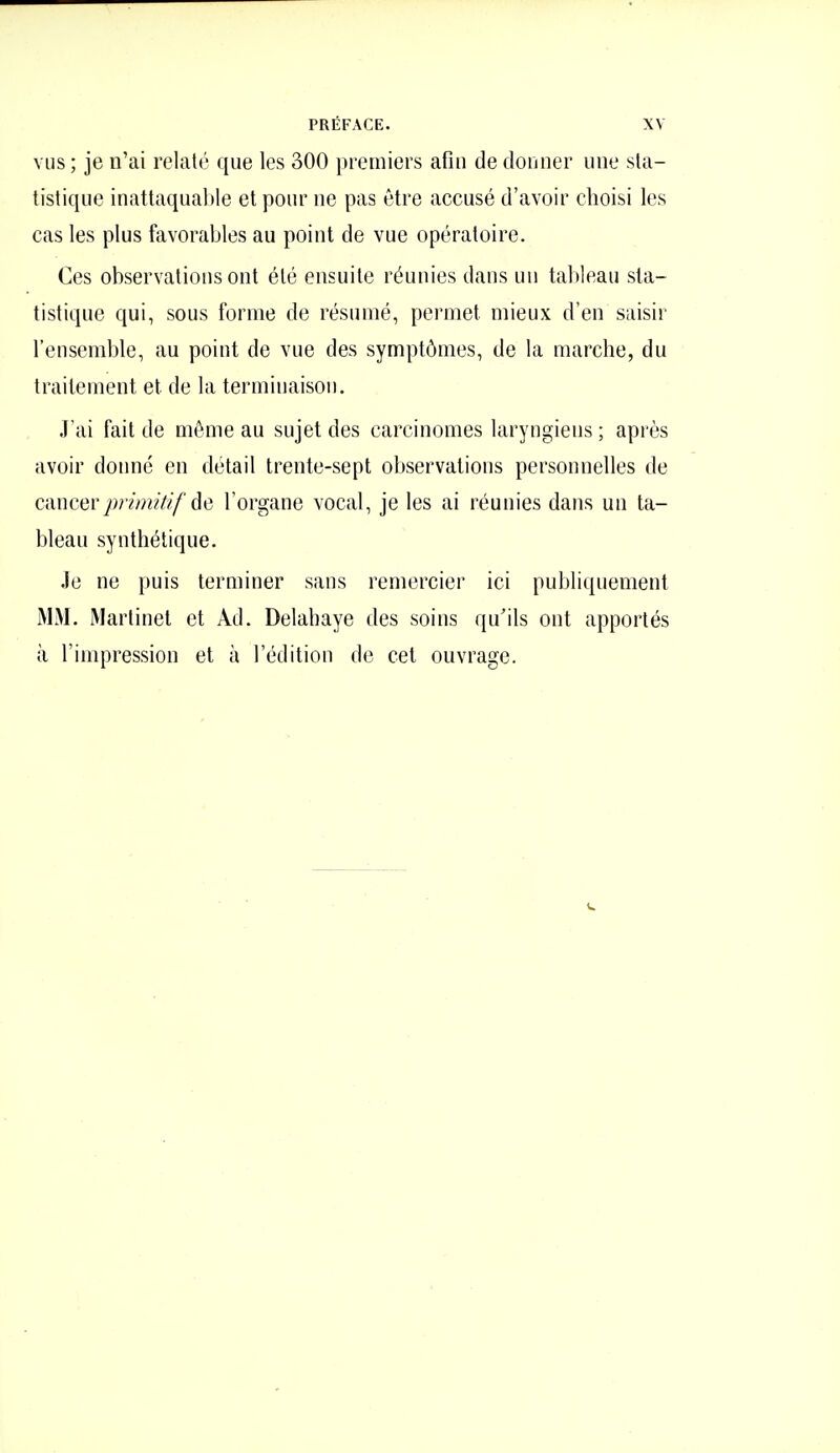 VUS ; je n'ai relaté que les 300 premiers afin de donner une sta- tistique inattaquable et pour ne pas être accusé d'avoir choisi les cas les plus favorables au point de vue opératoire. Ces observations ont été ensuite réunies dans un tableau sta- tistique qui, sous forme de résumé, permet mieux d'en saisir l'ensemble, au point de vue des symptômes, de la marche, du traitement et de la terminaison. .l'ai fait de même au sujet des carcinomes laryngiens ; après avoir donné en détail trente-sept observations personnelles de ctxncerpi'imitif âe l'organe vocal, je les ai réunies dans un ta- bleau synthétique. Je ne puis terminer sans remercier ici publiquement MM. Martinet et Ad. Delabaye des soins qu'ils ont apportés à l'impression et à l'édition de cet ouvrage.