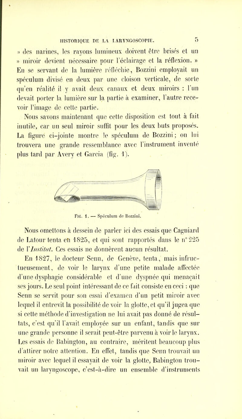 » des narines, les rayons himineux doivent être brisés et un » miroir devient nécessaire pour l'éclairage et la réflexion. » En se servant de la lumière réfléchie, Bozzini employait un spéculum divisé en deux par une cloison verticale, de sorte qu'en réalité i! y avait deux canaux et deux miroirs : l'un devait porter la lumière sur la partie à examiner, l'autre rece- voir l'image de cette partie. Nous savons maintenant que cette disposition est tout à fait inutile, car un seul miroir suffit pour les deux buts proposés. La figure ci-jointe montre le spéculum de Bozzini ; on lui trouvera une grande ressemblance avec l'instrument inventé plus tard par Avery et Garcia (fig. 1). FiG. 1. — Spéculum lie Bozzini. Nous omettons à dessein de parler ici des essais que Cagniard de I.atour tenta cîi i825, et qui sont rapportés dans le n°225 de YImf/Uit. Ces essais ne donnèrent aucun résultat. En 1827, le docteur Senn, de Genève, tenta, mais infruc- tueusement, de voir le larynx d'une petite malade affectée d'une dysphagie considérable et d'une dyspnée qui menaçait ses jours. Le seul point intéressant de ce tait consiste en ceci : que Senn se servit pour son essai d'examen d'un petit miroir avec lequel il entrevit la possibilité de voir la glotte, et qu'il jugea que si cette méthode d'investigation ne lui avait pas donné de résul- tats, c'est qu'il l'avait employée sur un enfant, tandis que sur une grande personne il serait peut-être parvenu à voirie larynx. Les essais de Babington, au contraire, méritent beaucoup plus d'attirer notre attention. En effet, tandis que Senn trouvait un miroir avec lequel il essayait de voir la glotte, Babington trou- vait un laryngoscope, c'est-à-dire un ensemble d'instruments