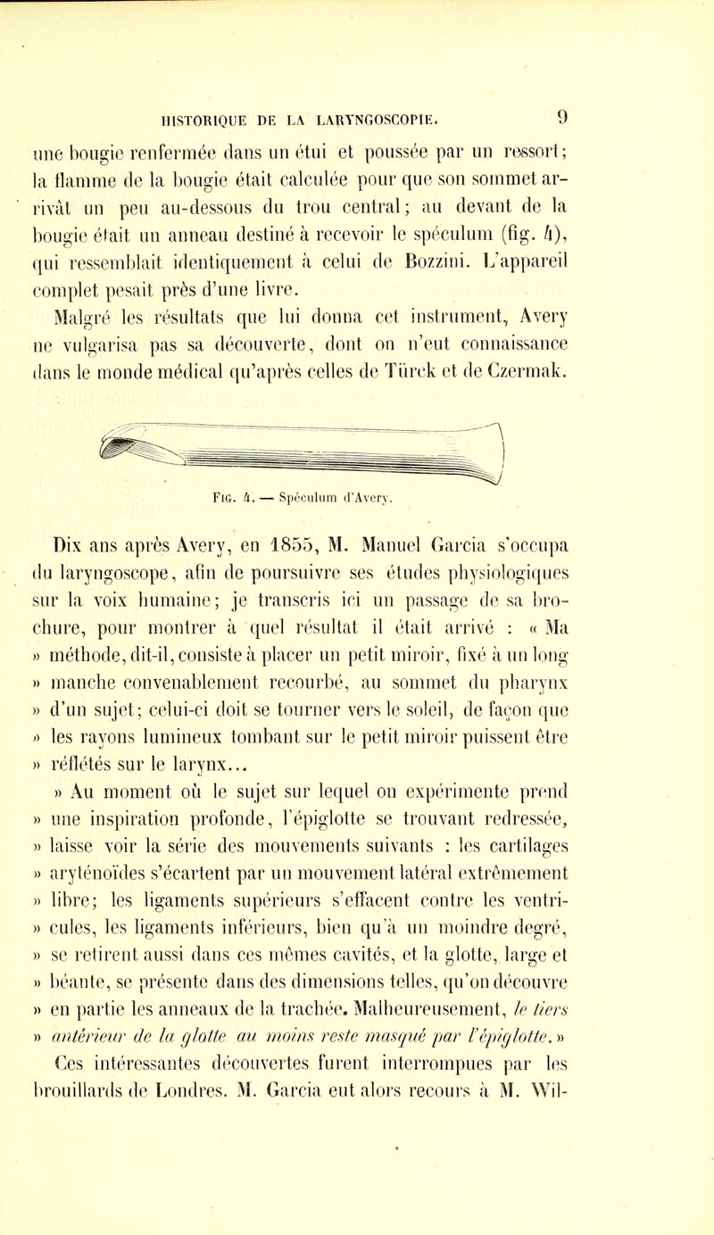 une bougie renfermée dans un étui et poussée par un rassort; la tlamme de la l)Ougie était calculée pour que son sommet ar- rivât un peu au-dessous du trou central; au devant de la bougie était un anneau destiné à recevoir le spéculum (fig. h), qui ressemblait identiquement à celui de Bozzini. L'appareil complet pesait près d'une livre. Malgré les résultats que lui donna cet instrument, Avery ne vulgarisa pas sa découverte, dont on n'eut connaissance dans le monde médical qu'après celles de Tiirck et de Gzermak. Fig. à. — Spéculum d'Avcry. Dix ans après Avery, en 1855, M. Manuel Garcia s'occupa du laryngoscope, afin de poursuivre ses études physiologiques sur la voix humaine; je transcris ici un passage de sa bro- chure, pour montrer à quel résultat il était arrivé : « Ma » méthode, dit-il, consiste à placer un petit miroir, fixé à un long » manche convenablement recourbé, au sommet du pharynx » d'un sujet; celui-ci doit se tourner vers le soleil, de façon que ') les rayons lumineux tombant sur le petit miroir puissent être » réflétés sur le larynx... » Au moment où le sujet sur lequel on expérimente prend » une inspiration profonde, l'épiglotte se trouvant redressée, » laisse voir la série des mouvements suivants : les cartilaa-es )) aryténoïdes s'écartent par un mouvement latéral extrêmement » libre; les ligaments supérieurs s'effacent contre les ventri- » cules, les ligaments inférieurs, bien qu'à un moindre degré, » se retirent aussi dans ces mêmes cavités, et la glotte, large et » béante, se présente dans des dimensions telles, qu'on découvre « en partie les anneaux de la trachée. Malheureusement, k tiers » antérieur de la glotte au moins reste masqué par l'épiglotte. » (]es intéressantes découvertes furent interrompues par les brouillards de Londres. M. Garcia eut alors recours à ^L Wil-