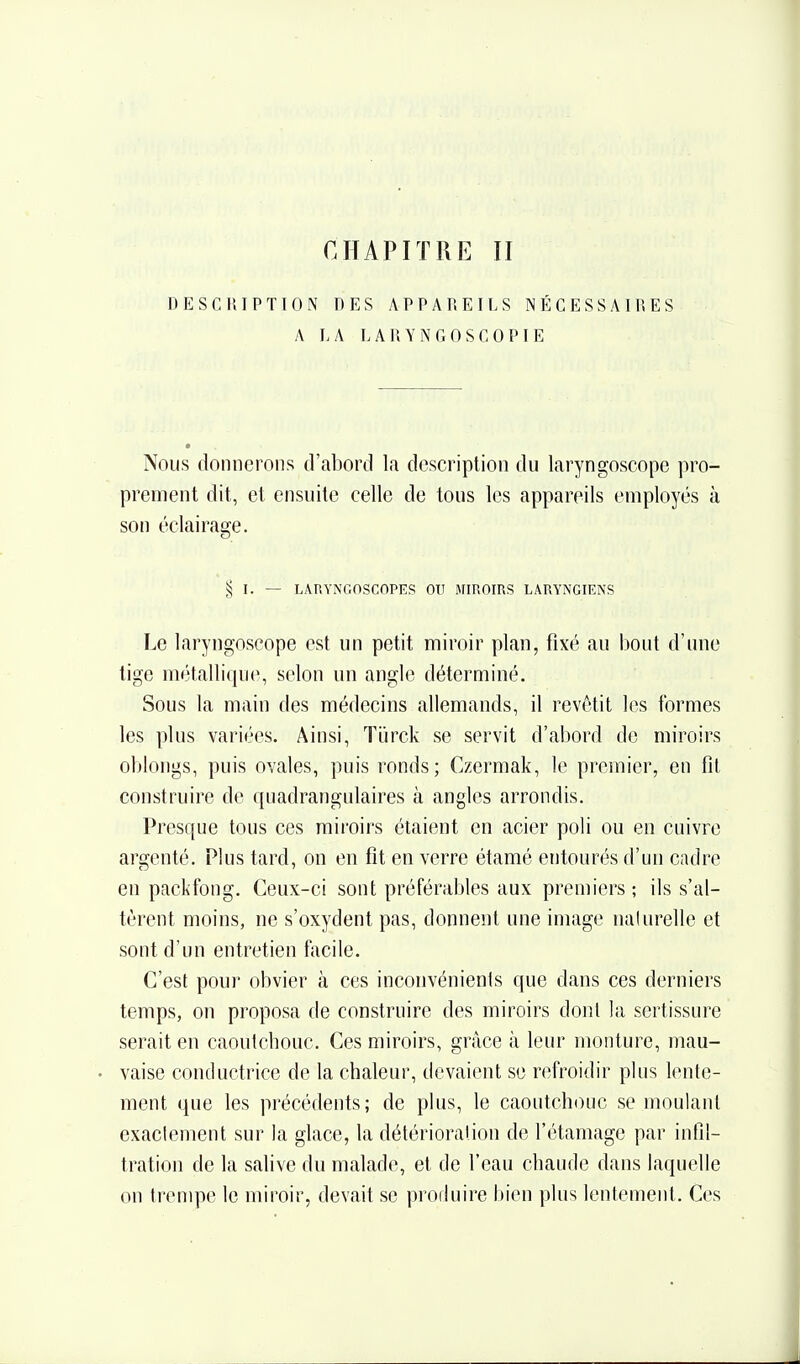 CHAPITRE II DESCIUPTTON DES APPAREILS NÉCESSAIRES A LA LARYNGOSCOPIE Nous donnerons d'abord la description du laryngoscope pro- prement dit, et ensuite celle de tous les appareils employés à son éclairage. § I. — LARYNGOSCOPES OU MIROIRS LARYNGIENS Le laryngoscope est un petit miroir plan, fixé au bout d'une tige métallique, selon un angle déterminé. Sous la main des médecins allemands, il revêtit les formes les plus variées. Ainsi, Tijrck se servit d'abord de miroirs oblongs, puis ovales, puis ronds; Czermak, le premier, en fit construire de quadrangulaires h. angles arrondis. Presque tous ces miroirs étaient en acier poli ou en cuivre argenté. Plus tard, on en fit en verre étamé entourés d'un cadre en packfong. Ceux-ci sont préférables aux premiers ; ils s'al- tèrent moins, ne s'oxydent pas, donnent une image na(urelle et sont d'un entretien facile. C'est pour obvier à ces inconvénients que dans ces derniers temps, on proposa de construire des miroirs dont la sertissure serait en caoutchouc. Ces miroirs, grâce à leur monture, mau- vaise conductrice de la chaleur, devaient se refroidir plus lente- ment que les précédents; de plus, le caoutchouc se moulant exactement sur la glace, la détérioration de l'étamage par infil- tration de la salive du malade, et de l'eau chaude dans laquelle on trempe le mii-oir, devait se prorluire bien plus lentement. Ces