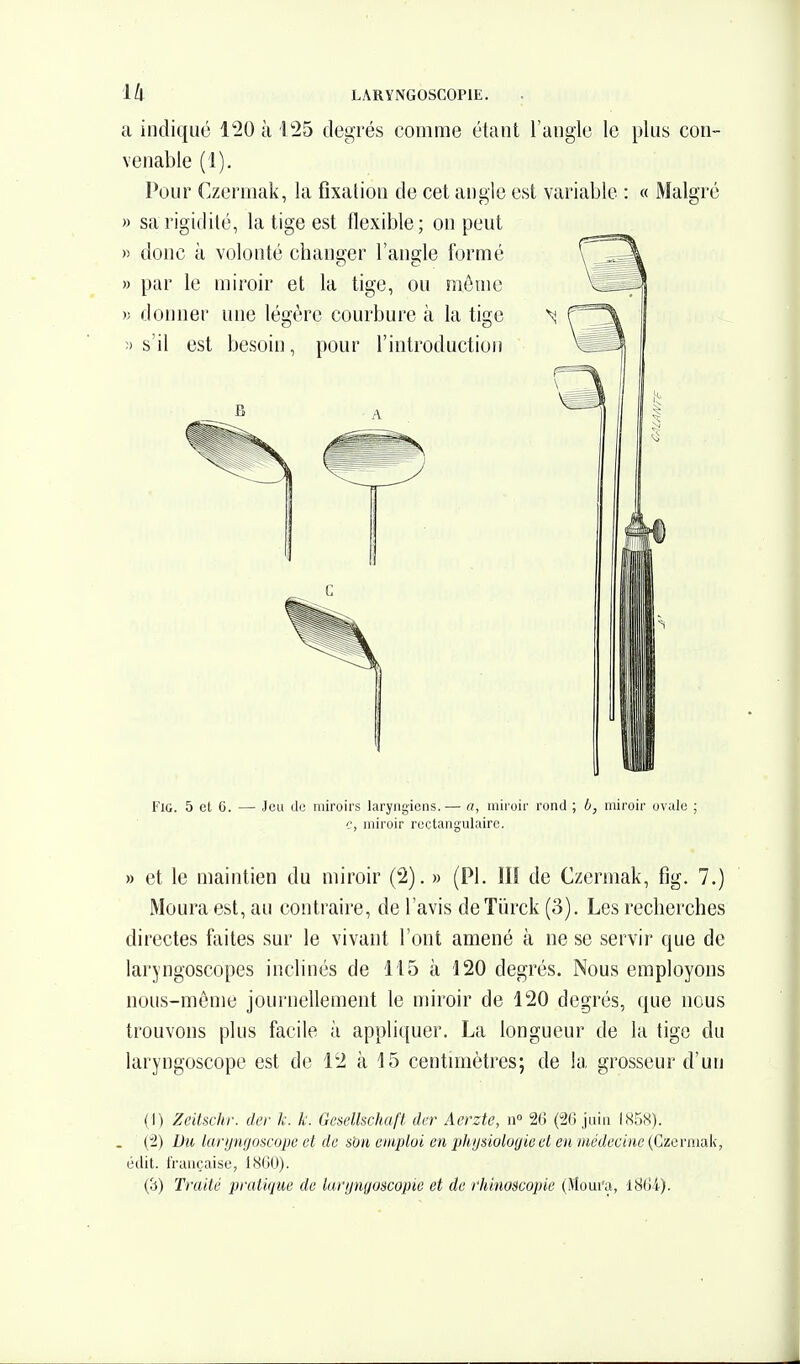 il indiqué l'20 à i^S degrés comme étant l'angle le plus con- venable (1). Pour Czermak, la fixation de cet angle est variable : « Malgré » sa rigidité, la tige est flexible; on peut )) doue à volonté changer l'angle formé » par le miroir et la tige, ou niôuie )> donner une légère courbure à la tige ' ;> s'il est besoin, pour l'introduction FlO. 5 et C. — Jeu de miroirs laryngiens.— a, miroir rond ; 6, miroir ovule ; c, miroir rectangulaire. » et le maintien du miroir ('2). » (Pl. lU de Czermak, fig. 7.) Moura est, au contraire, de l'avis deTiirck (3). Les recherches directes faites sur le vivant l'ont amené à ne se servir que de laryngoscopes inclinés de 115 à 120 degrés. Nous employons nous-même journellement le miroir de 120 degrés, que nous trouvons plus facile à appliquer. La longueur de la tige du laryngoscope est de 12 à 15 centimètres; de la grosseur d'un (I) Zeitschr. der k. k. Gesellschaft der Aevztc, ii» 2() (20 juin I85S). . (2) Du lanjnfjoscopc et de son emploi en phijsioloyiect eu médecine (Czermak, édit. française, 1860). (3) Traité pratique de larijngoscopie et de rhinoscopie (Moui'a, l8Gi).