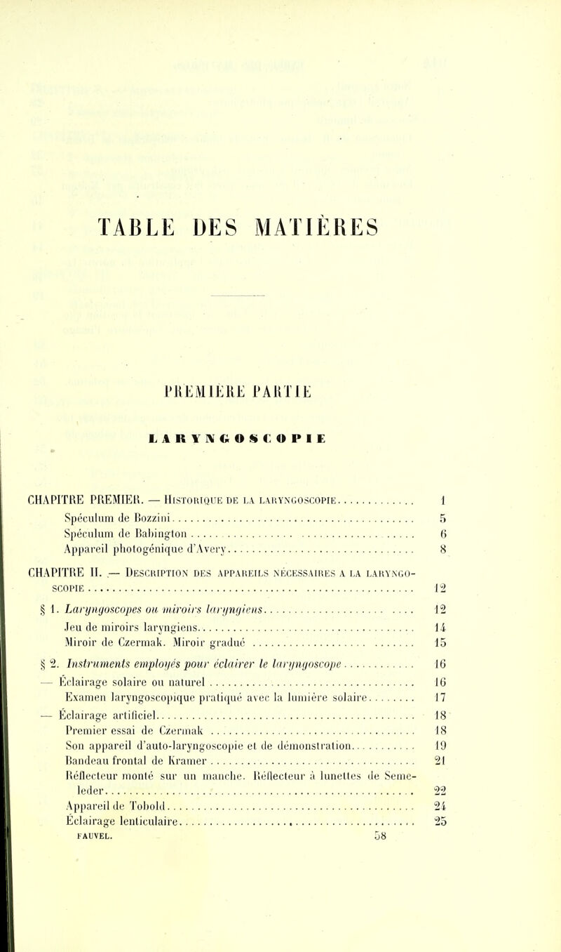 TABLE DES MATIÈRES PUEM 1ÈRE PARTIE LARYIVGOSf:OPIE CHAPITRE PREMIER. — Historique de ia l.vuyngoscopie 1 Spéculum de Bo/ziiii 5 Spéculum lie Babiugtou 6 Appareil photogénique d'Avery 8 CHAPITRE II. — Uescuiptiox des appareils nécessaires a la laryngo- SCOPIE 12 § 1. Laryngoscopes ou miroirs binjnijiens 12 Jeu de miroirs laryngiens 14 Miroir de Czermak. Miroir gradué 15 2. Instruments employés pour éclairer le larijnyoscope 16 - Eclairage solaire ou naturel 16 Examen laryngoscopique prati([ué avec la lumière solaire 17 — Éclairage artificiel 18 Premier essai de Czermak 18 Son appareil d'auto-laryngoscopie et de démonstration 19 Bandeau frontal de Kramer 21 Réflecteur monté sur un nuuiclie. lîéHecteui' à lunettes de Seme- leder 22 Appareil de Tobold 24 Eclairage lenticulaire 25 FAUVEL. 58