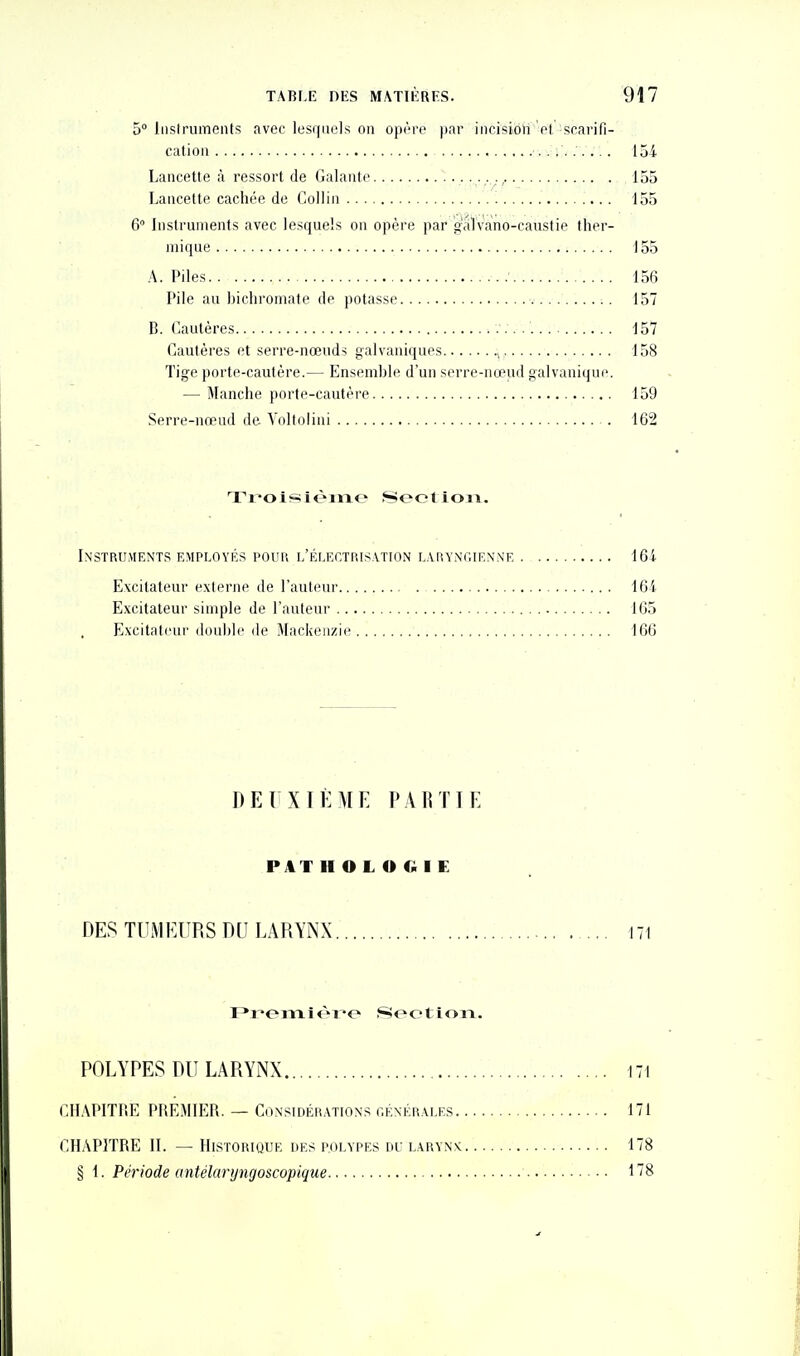 5° Iiislruments avec lusquols on op^re pnr incision pI, scarifi- cation 154 Lancette à ressort de Galante • • 155 Lancette cachée de Collin '. 155 6 Instruments avec lesquels on opère par gaTvano-caustie ther- mique 155 A. Piles 156 Pile au bichromate de potasse 157 B. Cautères 157 Cautères et serre-nœuds galvaniques 158 Tige porte-cautère.— Ensemble d'un serre-nœud galvanique. — Manche porte-cautère 159 Serre-nœud de A^oltolini 162 Troisièine î^eolioii. Instruments employés pour l'électris.vtion laryngienne 164 Excitateur externe de l'auteur 164 Excitateur simple de l'auteur 165 Excitalcui'double de Mackeii/ie 166 DEUXIÈME PARTIE P4T H O L O G I E DES TUMEURS DU LARYNX 171 Preiïxlèx^o .Section. POLYPES DU LARYNX 171 CHAPITRE PREMIER. — Considérations générales 171 CHAPITRE II. — Historique des polypes du larynx 178 § 1. Période antélaryngoscopique 178