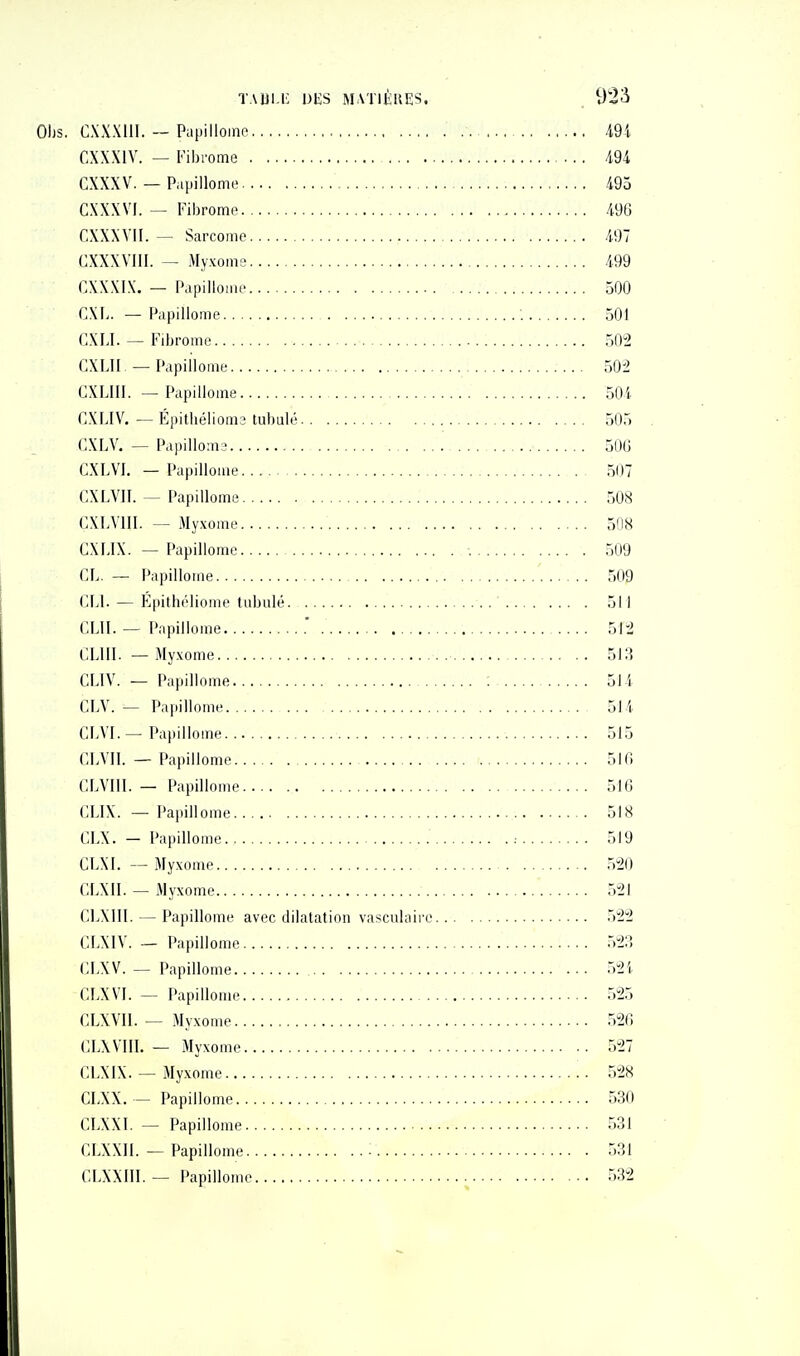 OIjs. CXXXllI. — Piipillomf 49i CXXXIV. — Fibrome m CXXXV. — Papillome 495 CXXXVI. — Fibrome 49G CXXXVII. — Sarcome 497 CXXXVIII. — Myxome 499 CXXXIX. — Papillome 500 CXL. — Papillome 501 CXLI. — Fibrome 502 CXLII, — Papillome 502 GXLIII. — Papillome 504 CXI.IV. — Épitliéliom3 tubulé 505 CXLV. — Papilloin3 50G CXLVI. — Papillome 507 CXLVII. — Papillome 508 CXLVIII. — Myxome 50cS CXLIX. — Papillome 509 CL. — Papillome 509 C.Ll. — Epithéliome tubulé. 511 C.UI. — Papillome .' 512 IILIII. — Myxome 513 CLIV. — Papillome ; 514 CLV. — Papillome 514 CLVI.—Papillome 515 CLVIl. - Papillome 510 CLVIII. — Papillome 516 eux. — Pajullome 518 CLX. — Papillome .- 519 CLXI. — Myxome 520 CLXII. — Myxome 521 CIjXIII. — Papillome avec dilatation vasculaire 522 CLXIV. — Papillome 523 CIA'V. — Papillome 52 i CLX VI. — Papillome 525 CLXVIL — Myxome 520 CLX Vin. — Myxome 527 CLX IX. — Myxome 528 CLXX. — Papillome 530 CLXXI. — Papillome 531 CLXXII. — Papillome 531 CLXXIII. — Papillome 532