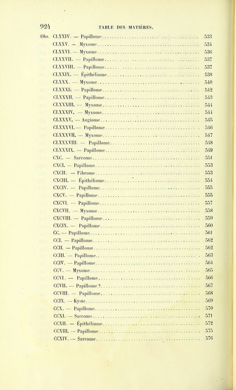 Obs. CLXXIV. — Papillomo 533 CLXXV. — Myxome 534 CLXXVI. — Myxome. 536 CLXXVII. — Papillome 537 CLXXVIII. — Papillome 537 CLXXIX. — Épithéliome 538 CLXXX. — Myxome 540 CLXXXI: — Papillome 542 CLXXXII. — Papillome 543 CLXXXIII. — Myxome 544 CLXXXIV. — Myxome 544 CLXXXV. —■ Angiome 545 CLXXXVI. — Papillome 546 CLXXXVII. — Myxome 547 CLXXXVIIl. — Papillome 548 CLXXXIX. — Papillome 549 CXC. — Sarcome 551 CXCI. ■-Papillome. 553 CXCII. - Fibrome 553 GXCIII. - Épithéliome 554 CXCIV. — Papillome 555 CXCV. — Papillome 555 CXGVI. — Papillome 557 CXCVII. — Myxome ■ 558 CXCVIII. - Papillome 559 CXCIX. — Papillome 560 ce—Papillome 561 CCI. — Papillome. 562 CCII. — Papillome 562 CCIII. - Papillome 563 CGIV. — Papillome 564 CCV. —Myxome 565 CCVI. — Papillome 566 CCVII. — Papillome ? 567 CCVIII. - Papillome 568 CCIX. — Kyste 569 CCX. — Papillome 570 CCXI. — Sarcome 571 CCXII. - Épithéliome 572 CCXIIl. — Papillome 575 CCXIV. — Sarcome 576