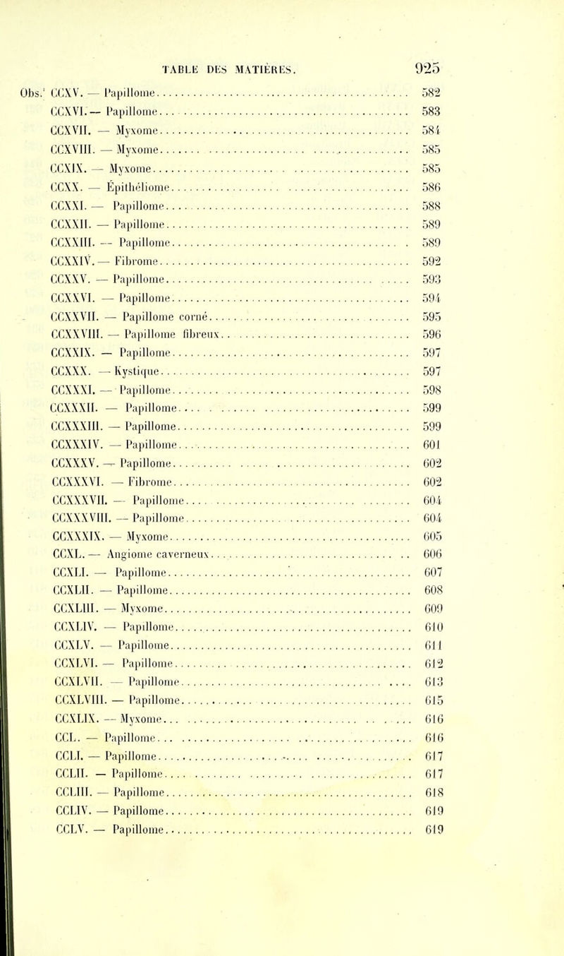 Obs.' G<1\V, — Papillome 382 GCXVI.—Papillome 583 GCXVII. — Myxome o8i CCXVIII. — Myxome 585 CC.KIX. — Myxome 585 CGXX. — Épithéliome 586 GCXXI. — Papilloine 588 CGXXII. — Papillome 589 CGXXIII. — Papillome 589 CCXXIV.—Fibrome 592 GGXXV. — Papillome 593 CCXXVI. — Papillome 594 GGXXVII. — Papillome corné 595 CCXXVllI. — Papillome fibreux 596 CCXXIX. - Papillome 597 CGXXX. — Kystique 597 GGXXXI. — Papillome 598 GGXXXII. — Papillome 599 GGXXXm. — Papillome 599 GGXXXIV. — Papillome. 601 GGXXXV.Papillome 602 GGXXXVI. — Fibrome 602 GGXXXVII. — Papillome 604 GGXXXVIII. — Papillome 604 GGXXXIX. — My.xome 605 CCXL. — Angiome caverneux 606 GGXLI. — Papillome ' 607 CGXLII. — Papillome 608 GGXLUI. — Myxome 609 GCXLIV. — Papillome 610 GGXLV. — Papillome 611 CGXLVI. — Papillome 612 GGXLVII. — Papillome 613 CGXLVIII. — Papillome 615 GGXLIX. — Myxome ,,. 616 CGL. — Papillome 616 CCLI. — Papillome 617 GGLII. — Papillome 617 GGLIII. — Papillome 618 GCLIV. — Papillome 619 GGLV. — Papillome 619