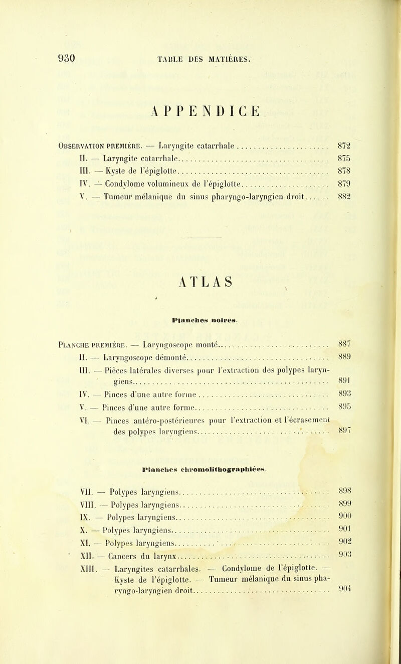 APPENDICE Observation première. — Laryngite catarrhale 872 II. — Laryngite catarrhale 875 III. — Kyste de l'épiglotte 878 IV. — Condylome volumineux de l'épiglotte 879 V. — Tumeur mélaiiique du sinus pharyngo-laryngien droit 882 i ATLAS Planches noires. Planche première. — Laryngoscope monté 887 II. — Laryngoscope démonté 889 m. —Pièces latérales diverses pour l'extraction des polypes laryn- giens 891 IV. — Pinces d'une autre forme 893 V. — Pinces d'une autre forme 895 | VI. — Pinces antéro-postérieures pour l'extraction et l'écrasement des polypes laryngiens 897 | ■•InncliCN elai'oniolithographiéeM. VII. — Polypes laryngiens 898 VIII. — Polypes laryngiens 899 IX. — Polypes laryngiens 90 X. — Polypes laryngiens 901 , XI. — Polypes laryngiens ' • ■ • 902 XII. — Cancers du larynx 903 XIII. — Laryngites catarrhales. — Condylome de l'épiglotte. — Kyste de l'épiglotte. — Tumeur mélanique du sinus pha- ryngo-laryngien droit ■