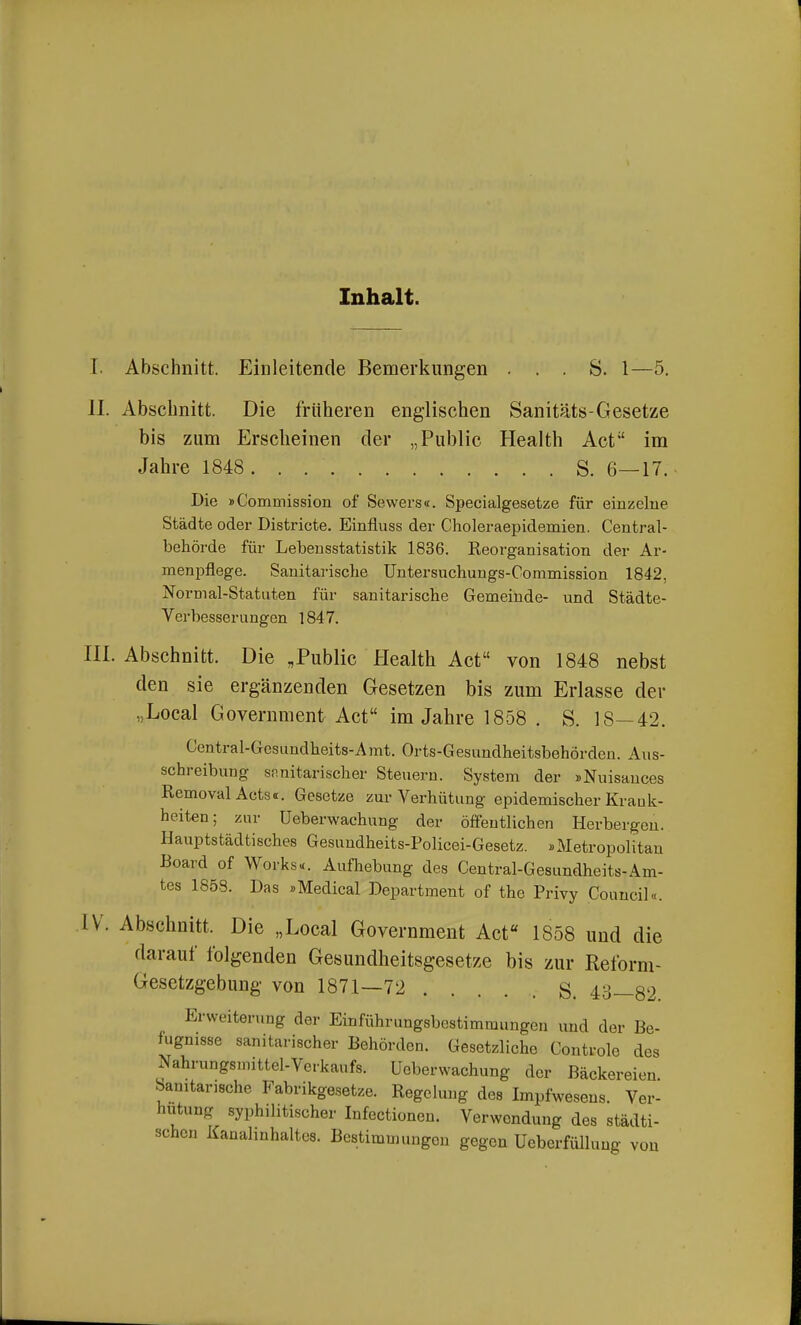 Inhalt. I. Abschnitt. Einleitende Bemerkungen . . . S. 1—5. II. Abschnitt. Die früheren englischen Sanitäts-Gesetze bis zum Erscheinen der „Public Health Act im Jahre 1848. . S. 6—17. Die »Commission of Sewers«. Specialgesetze für einzelne Städte oder Districte. Einfluss der Choleraepidemien. Centrai- behörde für Lebensstatistik 1836. Reorganisation der Ar- menpflege. Sanitarische Untersuchungs-Commission 1842, Normal-Statuten für sanitarische Gemeinde- und Städte- Verbesserungen 1847. III. Abschnitt. Die „Public Health Act von 1848 nebst den sie ergänzenden Gesetzen bis zum Erlasse der .Local Government Act im Jahre 1858 . S. 18—42. Central-Gesundheits-Amt. Orts-Gesundheitsbehörden. Aus- schreibung sfmitarischer Steuern. System der »Nuisances Removal Acts«. Gesetze zur Verhütung epidemischer Krank- heiten; zur üeberwachung der öffentlichen Herbergen. Hauptstädtisches Gesundheits-Policei-Gesetz. »Metropolitan Board of Works«. Aufhebung des Central-Gesundheits-Am- tes 1858. Das »Medical Department of the Privy Council«. IV. Abschnitt. Die „Local Government Act 1858 und die darauf folgenden Gesundheitsgesetze bis zur Reform- Gesetzgebung von 1871—72 S. 43—82 Erweiterung der Einführungsbestimmungen und der Be- fugnisse sanitarischer Behörden. Gesetzliche Controle des Nahrungsmittel-Verkaufs, üeberwachung der Bäckereien. Sanitarische Fabrikgesetze. Regelung des Impfwesens. Ver- hütung syphilitischer Infectionen. Verwendung des städti- schen Kanahnhaltcs. Bestimmungen gegen Ueberfüllung von