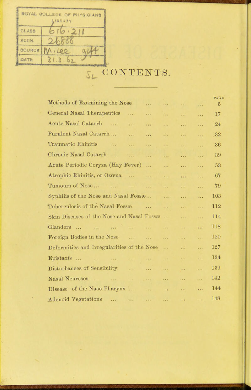 HOYAl. UOLUEfiC OF PHYSICIANS CLASS 7—71 Z . fo^C? '2/1 SOURCE DATfc PAGE Methods of Examining the Nose ... ... ... ... 5 General Nasal Therapeutics ... ... ... ... ... 17 Acute Nasal Catarrh ... ... ... ... ... ... 24 Purulent Nasal Catarrh... ... ... ... ... ... 32 Traumatic Rhinitis ... ... ... ... ... ... 36 Chronic Nasal Catarrh ... ... 39 Acute Periodic Coryza (Hay Fever) ... ... ... ... 53 Atrophic Rhinitis, or Ozoena ... ... ... ... ... 07 Tumours of Nose... ... ... ... ... ... ... 79 Syphilis of the Nose and Nasal Fossae 103 Tuberculosis of the Nasal Fossa3 ... ... ... ... 112 Skin Diseases of the Nose and Nasal Fossae ... ... ... 114 Glanders 118 Foreign Bodies in the Nose ... ... ... ... ... 120 Deformities and Irregulai'ities of the Nose ... ... ... 127 Epistaxis ... ... ... ... 134 Distm-bances of Sensibility ... 139 Nasal Neuroses ... ... ... ... ... ... ... 142 Disease of the Naso-Pharynx ... ... ... ... ... 144 Adenoid Vegetations ... ... ... ... ... ■•. 148