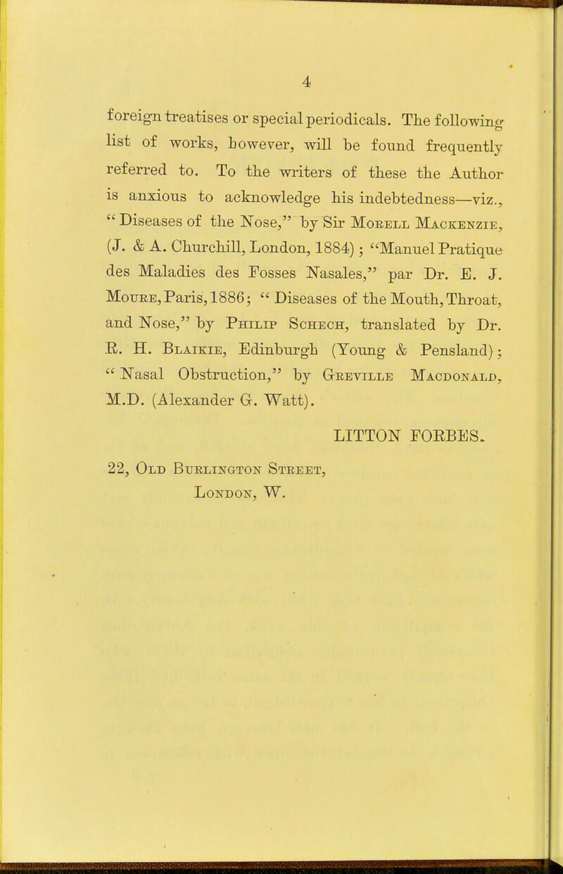 foreign treatises or special periodicals. Tlie following list of works, however, will be found frequently referred to. To the writers of these the Author is anxious to acknowledge his indebtedness—viz.,  Diseases of the Nose, bj Sir Moeell Mackenzie, (J. & A. Churchill, London, 1884); Manuel Pratique des Maladies des Fosses Nasales, par Dr. E. J. MoTJKE, Paris, 1886;  Diseases of the Mouth, Throat, and ISTose, by Philip Schech, translated by Dr. R. H. Blaikie, Edinburgh (Young & Pensland);  Nasal Obstruction, by Geeville Macdonald, M.D. (Alexander G. Watt). LITTON FORBES. 22, Old Burlington Street, London, W.