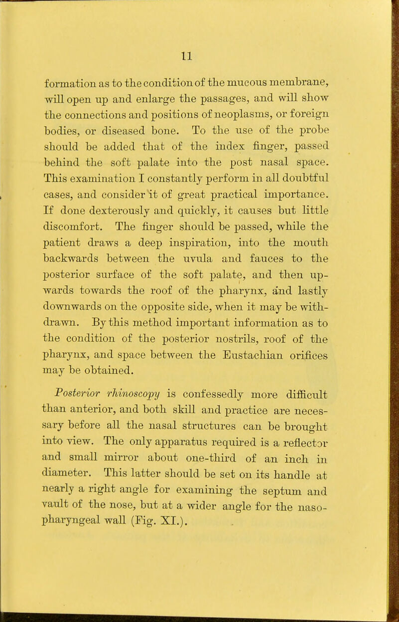 formation as to the condition of the mucous membrane, will open up and enlarge the passages, and will show the connections and positions of neoplasms, or foreign bodies, or diseased bone. To the use of the probe should be added that of the index finger, passed behind the soft palate into the post nasal space. This examination I constantly perform in all doubtful cases, and consider it of great practical importance. If done dexterously and quickly, it causes but little discomfort. The finger should be passed, while the patient draws a deep inspiration, into the mouth backwards between the uvula and fauces to the posterior surface of the soft palate, and then up- wards towards the roof of the pharynx, and lastly downwards on the opposite side, when it may be with- drawn. By this method important information as to the condition of the posterior nostrils, roof of the pharynx, and space between the Eustachian orifices may be obtained. Posterior rhinoscopy is confessedly more difficult than anterior, and both skiU and practice are neces- sary before all the nasal structures can be brought into view. The only apparatus required is a reflector and small mirror about one-third of an inch in diameter. This latter should be set on its handle at nearly a right angle for examining the septum and vault of the nose, but at a wider angle for the naso- pharyngeal wall (Fig. XI.).