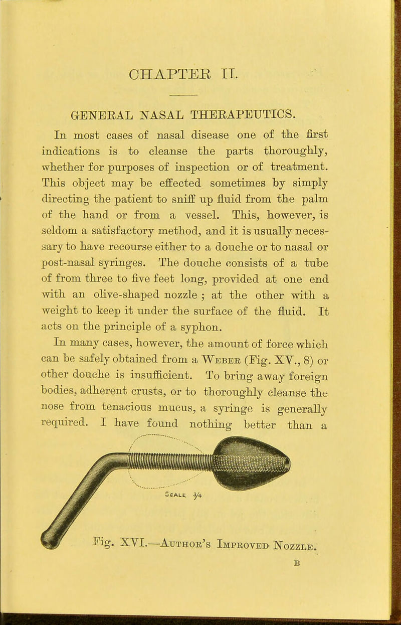 CHAPTER II. GENEEAL NASAL THEEAPEUTICS. In most cases of nasal disease one of the first indications is to cleanse the parts thoroughly, whether for purposes of inspection or of treatment. This object may be effected sometimes by simply directing the patient to sniff up fluid from the palm of the hand or from a vessel. This, however, is seldom a satisfactory method, and it is usually neces- sary to have recourse either to a douche or to nasal or post-nasal syringes. The douche consists of a tube of from three to five feet long, provided at one end with an olive-shaped nozzle ; at the other with a weight to keep it under the surface of the fluid. It acts on the principle of a syphon. In many cases, however, the amount of force which can be safely obtained from a Webee (Fig. XY., 8) or other douche is insufficient. To bring away foreign bodies, adherent crusts, or to thoroughly cleanse the nose from tenacious mucus, a syringe is generally required. I have found nothing better than a B