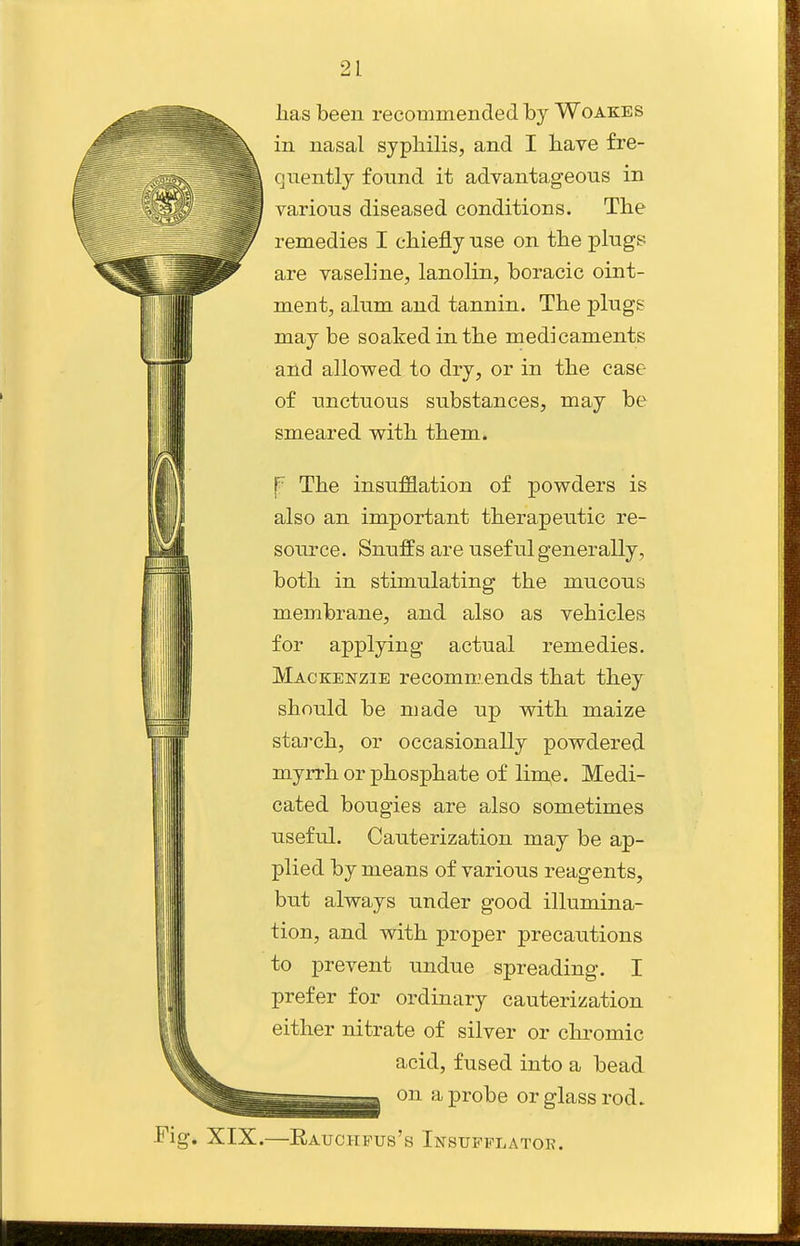 lias been recommended by Woakes in nasal syphilis, and I have fre- quently found it advantageous in various diseased conditions. The remedies I chiefly use on the plugs are vaseline, lanolin, boracic oint- ment, alum and tannin. The plugs may be soaked in the medicaments and allowed to dry, or in the case of unctuous substances, may be smeared with them. f The insufflation of powders is also an important therapeutic re- source. Snuffs are useful generally, both in stimulating the mucous membrane, and also as vehicles for applying actual remedies. Mackenzie recommends that they should be made up with maize starch, or occasionally powdered myrrh or phosphate of lime. Medi- cated bougies are also sometimes useful. Cauterization may be ap- plied by means of various reagents, but always under good illumina- tion, and with proper precautions to prevent undue spreading. I prefer for ordinary cauterization either nitrate of silver or clu-omic acid, fused into a bead on a probe or glass rod. Fig. XIX.—Eauchpus's Insufflator.