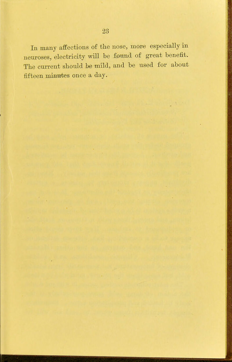 In many affections of the nose, more especially in neui'oses, electricity will be found of great benefit. The current should be mild, and be used for about fifteen minutes once a day.