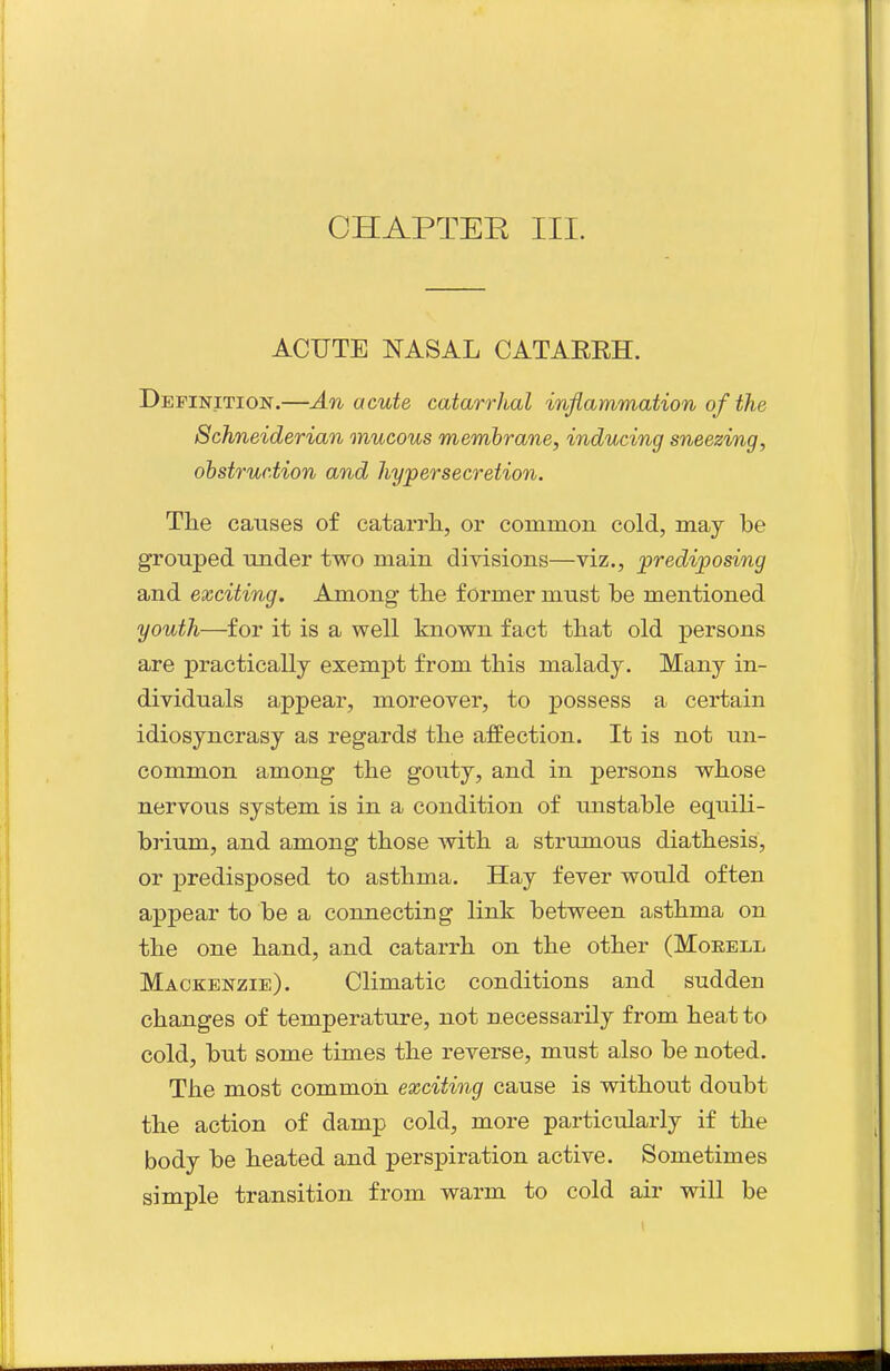 CHAPTEE III. ACUTE NASAL CATAREH. Definition.—An acute catarrhal inflammation of the 8chneiderian mucous membrane, inducing sneezing, obstruction and hypersecretion. The causes of catarrh, or common cold, maj be grouped under two main divisions—viz., prediposing and exciting. Among the former must be mentioned youth—for it is a well known fact that old persons are practically exempt from this malady. Many in- dividuals appear, moreover, to possess a certain idiosyncrasy as regards the affection. It is not un- common among the gouty, and in persons whose nervous system is in a condition of unstable equili- brium, and among those with a strumous diathesis, or predisposed to asthma. Hay fever would often appear to be a connecting link between asthma on the one hand, and catarrh on the other (Moeell Mackenzie). Climatic conditions and sudden changes of temperature, not necessarily from heat to cold, but some times the reverse, must also be noted. The most common exciting cause is without doubt the action of damp cold, more particularly if the body be heated and perspiration active. Sometimes simple transition from warm to cold air will be