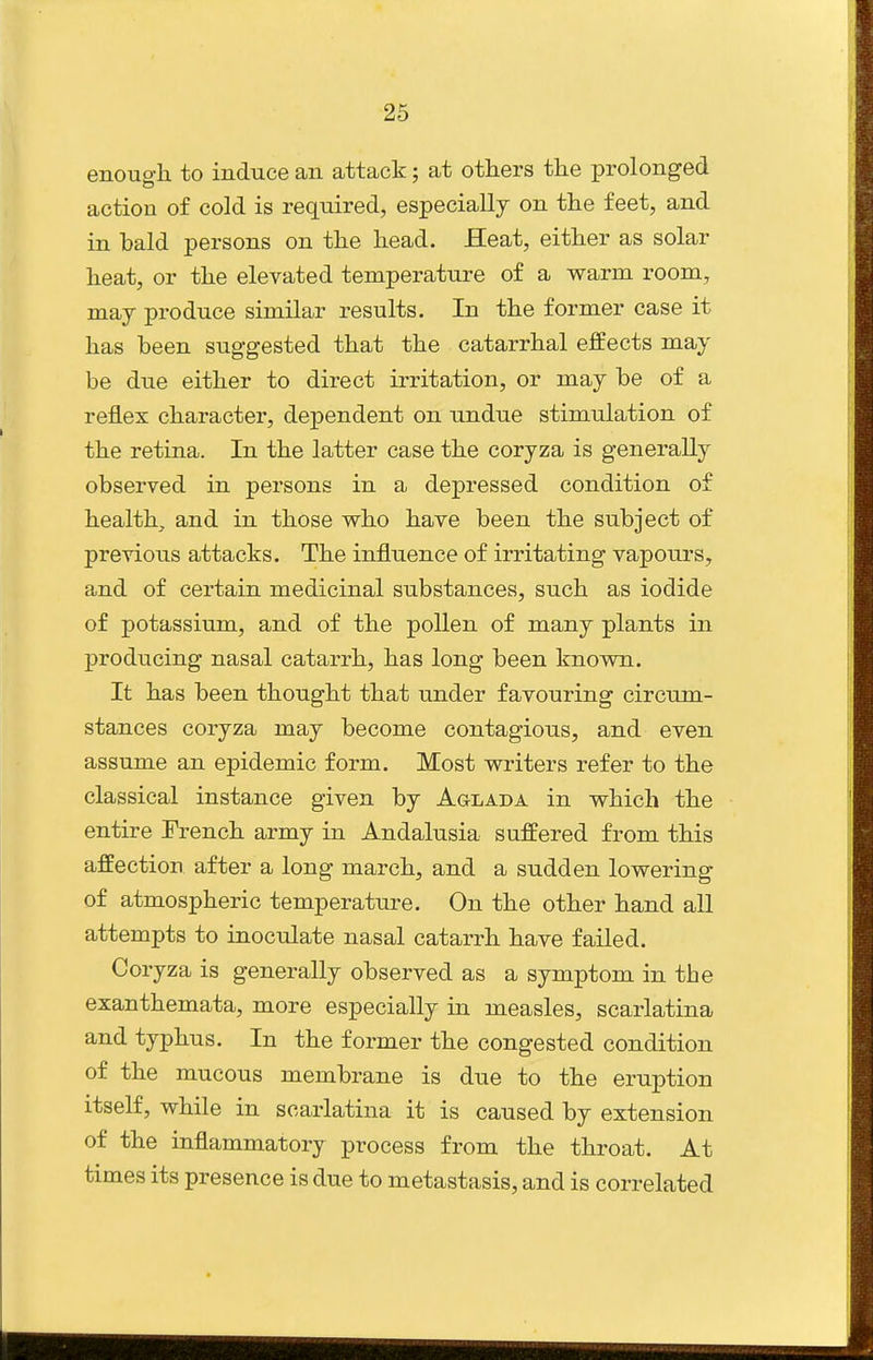 enougli to induce an attack; at others the prolonged action of cold is required, especially on the feet, and in bald persons on the head. Heat, either as solar heat, or the elevated temperature of a warm room, may produce similar results. In the former case it has been suggested that the catarrhal effects may be due either to direct irritation, or may be of a reflex character, dependent on undue stimulation of the retina. In the latter case the coryza is generally observed in persons in a depressed condition of health, and in those who have been the subject of previous attacks. The influence of irritating vapours, and of certain medicinal substances, such as iodide of potassium, and of the pollen of many plants in producing nasal catarrh, has long been known. It has been thought that under favouring circum- stances coryza may become contagious, and even assume an epidemic form. Most writers refer to the classical instance given by Aglada in which the entire French army in Andalusia suffered from this affection after a long march, and a sudden lowering of atmospheric temperature. On the other hand all attempts to inoculate nasal catarrh have failed. Coryza is generally observed as a symptom in the exanthemata, more especially in measles, scarlatina and typhus. In the former the congested condition of the mucous membrane is due to the eruption itself, while in scarlatina it is caused by extension of the inflammatory process from the throat. At times its presence is due to metastasis, and is correlated