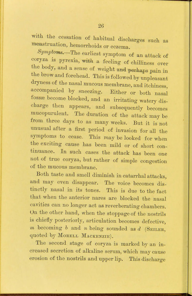 with the cessation of habitnal discharges such as menstruation, hemorrhoids or eczema. 8ym^toms,~-T}ie earliest symptom of an attack of corjza IS pyrexia, with a feeling of chilliness over the body, and a sense of weight and perliaps pain in the brow and forehead. This is followed by unpleasant dryness of the nasal mucous membrane, and itchiness accompanied by sneezing. Either or both nasal fossae become blocked, and an irritating watery dis- charge then appears, and subsequently becomes mucopurulent. The duration of the attack may be from three days to as many weeks. But it is not unusual after a first period of invasion for all the symptoms to cease. This may be looked for when the exciting cause has been mild or of short con- tinuance. In such cases the attack has been one not of true coryza, but rather of simple congestion of the mucous membrane. Both taste and smell diminish in catarrhal attacks, and may even disappear. The voice becomes dis- tinctly nasal in its tones. This is due to the fact that when the anterior nares are blocked the nasal cavities can no longer act as reverberating chambers. On the other hand, when the stoppage of the nostrils is chiefly posteriorly, articulation becomes defective, m becoming h and n being sounded as d (Seiler, quoted by Morell Mackenzie). The second stage of coryza is marked by an in- creased secretion of alkaline serum, which may cause erosion of the nostrils and upper lip. This discharge