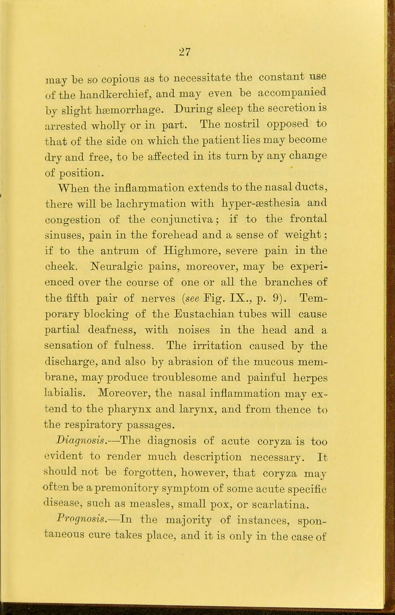 may he so copious as to necessitate the constant use of the handkerchief, and may even be accompanied by slight hasmorrhage. During sleep the secretion is arrested wholly or in part. The nostril opposed to that of the side on which the patient lies may become dry and free, to be affected in its turn by any change of position. When the inflammation extends to the nasal ducts, there will be lachrymation with hyper-sesthesia and congestion of the conjunctiva; if to the frontal sinuses, pain in the forehead and a sense of weight; if to the antrum of Highmore, severe pain in the cheek. Neuralgic pains, moreover, may be experi- enced over the course of one or all the branches of the fifth pair of nerves (see Fig. IX., p. 9). Tem- porary blocking of the Eustachian tubes will cause partial deafness, with noises in the head and a sensation of fulness. The irritation caused by the discharge, and also by abrasion of the mucous mem- brane, may produce troublesome and painful herpes labialis. Moreover, the nasal inflammation may ex- tend to the pharynx and larynx, and from thence to the respiratory passages. Diagnosis.—The diagnosis of acute coryza is too evident to render much description necessary. It should not be forgotten, however, that coryza may often be a premonitory symptom of some acute specific disease, such as measles, small pox, or scarlatina. Prognosis.—In the majority of instances, spon- taneous cure takes place, and it is only in the case of