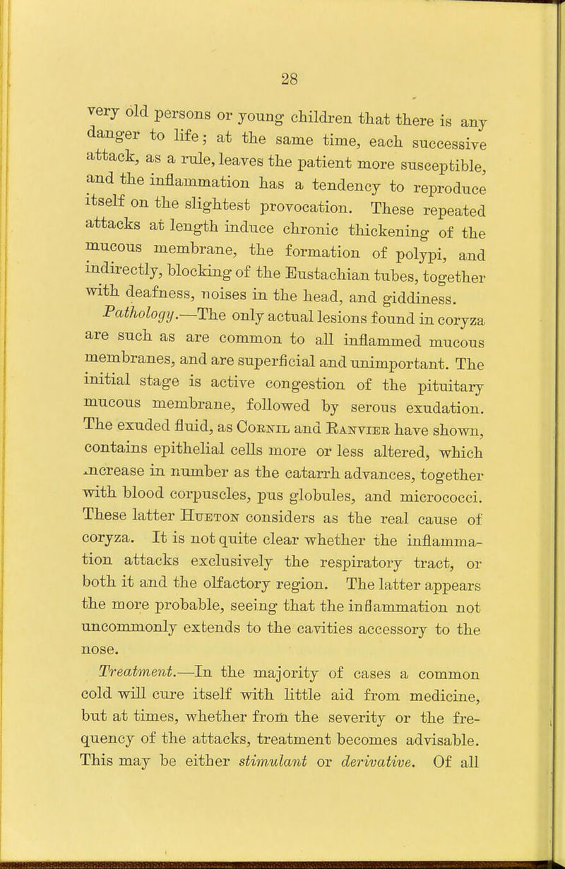 very old persons or young children that there is any danger to life; at the same time, each successive attack, as a rule, leaves the patient more susceptible, and the inflammation has a tendency to reproduce itself on the slightest provocation. These repeated attacks at length induce chronic thickening of the mucous membrane, the formation of polypi, and indirectly, blocking of the Eustachian tubes, together with deafness, noises in the head, and giddiness. Pathology.—The only actual lesions found in coryza are such as are common to all inflammed mucous membranes, and are superficial and unimportant. The initial stage is active congestion of the pituitary mucous membrane, followed by serous exudation. The exuded fluid, as Cornil and Eanviek have shown, contains epithelial cells more or less altered, which ^crease in number as the catarrh advances, together with blood corpuscles, pus globules, and micrococci. These latter Hue ton considers as the real cause of coryza. It is not quite clear whether the inflamma- tion attacks exclusively the respiratory tract, or both it and the olfactory region. The latter appears the more probable, seeing that the inflammation not uncommonly extends to the cavities accessory to the nose. Treatment.—In the majority of cases a common cold will cure itself with little aid from medicine, but at times, whether from the severity or the fre- quency of the attacks, treatment becomes advisable. This may be either stim^ulant or derivative. Of all
