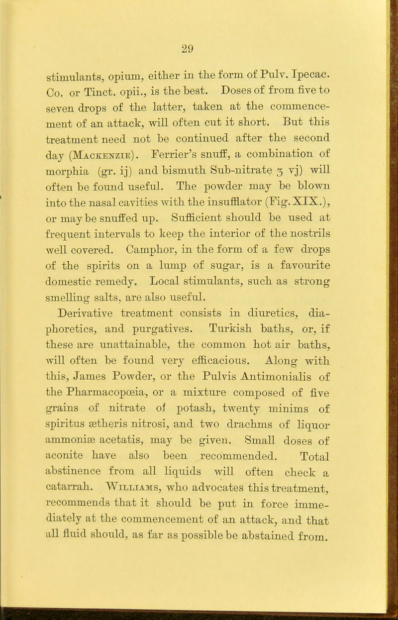 stimulants, opium, either in the form of Pulv. Ipecac. Co. or Tinct. opii., is the best. Doses of from five to seven drops of the latter, taken at the commence- ment of an attack, will often cut it short. But this treatment need not be continued after the second day (Mackenzie). Terrier's snuff, a combination of morphia (gr. ij) and bismuth Sub-nitrate 5 vj) will often be found useful. The powder may be blown into the nasal cavities with the insufflator (Fig. XIX.), or may be snuffed up. Sufficient should be used at frequent intervals to keep the interior of the nostrils well covered. Camphor, in the form of a few drops of the spirits on a lump of sugar, is a favourite domestic remedy. Local stimulants, such as strong smelling salts, are also useful. Derivative treatment consists in diuretics, dia- phoretics, and purgatives. Turkish baths, or, if these are unattainable, the common hot air baths, will often be found very efficacious. Along with this, James Powder, or the Pulvis Antimonialis of the Pharmacopoeia, or a mixture composed of five grains of nitrate oi potash, twenty minims of spiritus setheris nitrosi, and two drachms of liquor ammonise acetatis, may be given. Small doses of aconite have also been recommended. Total abstinence from all liquids wiU often check a catarrah. Williams, who advocates this treatment, recommends that it should be put in force imme- diately at the commencement of an attack^ and that all fluid should, as far as possible be abstained from.