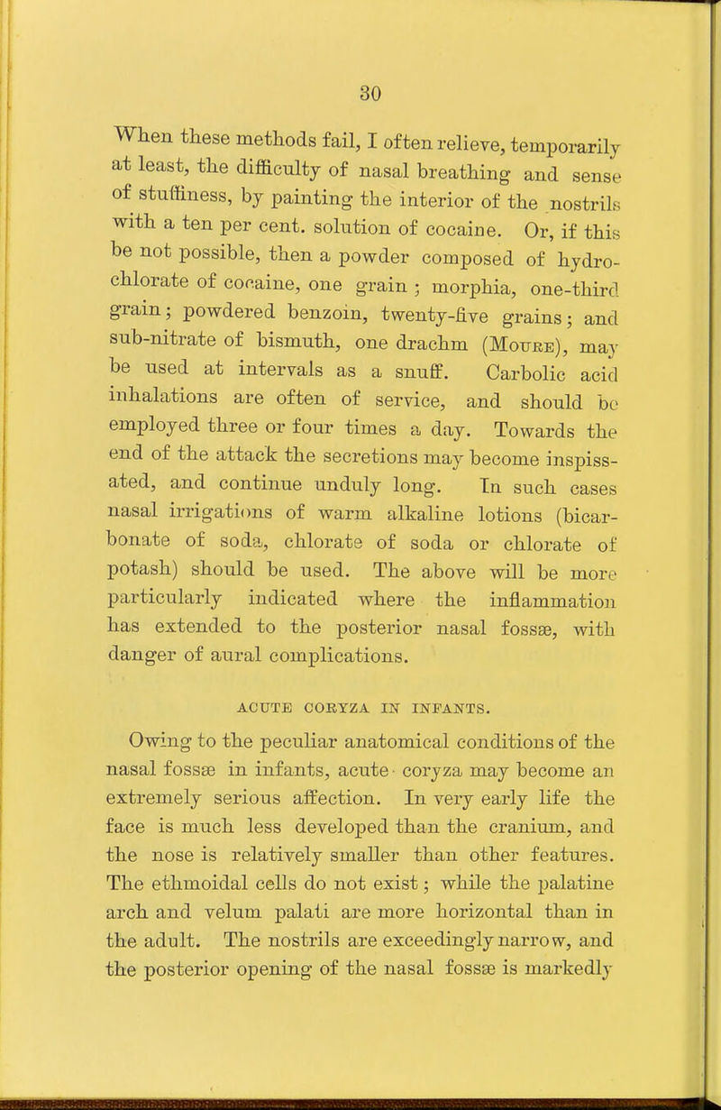 When these methods fail, I often relieve, temporarilj at least, the difficulty of nasal breathing and sense of stuffiness, bj painting the interior of the nostrils with a ten per cent, solution of cocaine. Or, if this be not possible, then a powder composed of hydro- chlorate of cocaine, one grain ; morphia, one-third grain; powdered benzoin, twenty-five grains; and sub-nitrate of bismuth, one drachm (Moube), may be used at intervals as a snuff. Carbolic acid inhalations are often of service, and should be employed three or four times a day. Towards the end of the attack the secretions may become inspiss- ated, and continue unduly long. In such cases nasal irrigations of warm alkaline lotions (bicar- bonate of soda, chlorate of soda or chlorate of potash) should be used. The above will be more particularly indicated where the inflammation has extended to the posterior nasal fossse, with danger of aural complications. ACUTE CORYZA IN INFANTS. Owing to the peculiar anatomical conditions of the nasal fossse in infants, acute coryza may become an extremely serious affection. In very early life the face is much less developed than the cranium, and the nose is relatively smaller than other features. The ethmoidal cells do not exist; while the palatine arch and velum palati are more horizontal than in the adult. The nostrils are exceedingly narrow, and the posterior opening of the nasal fossae is markedly