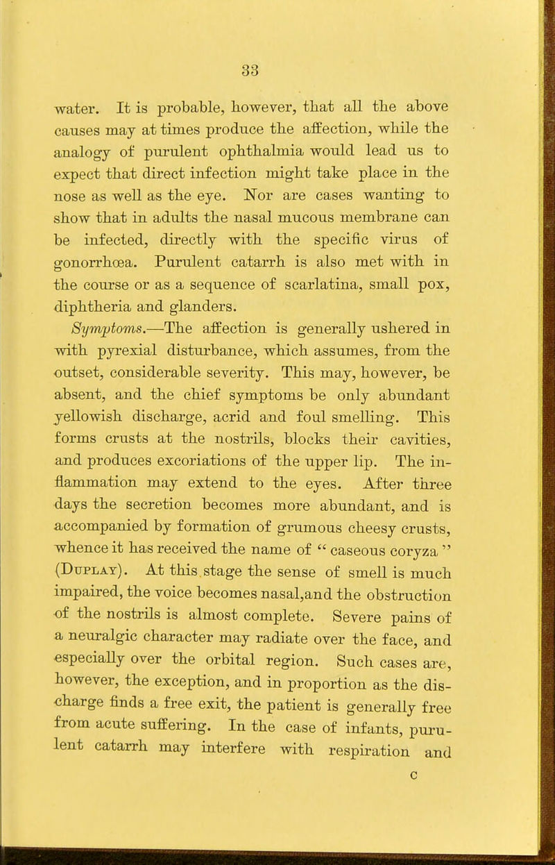 water. It is probable, however, that all the above causes may at times produce the affection, while the analogy of purulent ophthalmia would lead us to expect that direct infection might take place in the nose as well as the eye. Nor are cases wanting to show that in adults the nasal mucous membrane can be infected, directly with the specific virus of gonorrhoea. Purulent catarrh is also met with in the course or as a sequence of scarlatina, small pox, diphtheria and glanders. Symptoms.—The affection is generally ushered in with pyrexial disturbance, which assumes, from the outset, considerable severity. This may, however, be absent, and the chief symptoms be only abundant yellowish discharge, acrid and foul smelling. This forms crusts at the nostrils, blocks their cavities, and produces excoriations of the upper lip. The in- jBLammation may extend to the eyes. After three days the secretion becomes more abundant, and is accompanied by formation of grumous cheesy crusts, whence it has received the name of  caseous coryza  (Duplat). At this stage the sense of smell is much impaired, the voice becomes nasal,and the obstruction ■of the nostrils is almost complete. Severe pains of a neuralgic character may radiate over the face, and especially over the orbital region. Such cases are, however, the exception, and in proportion as the dis- charge finds a free exit, the patient is generally free from acute suffering. In the case of infants, puru- lent catarrh may interfere with respiration and