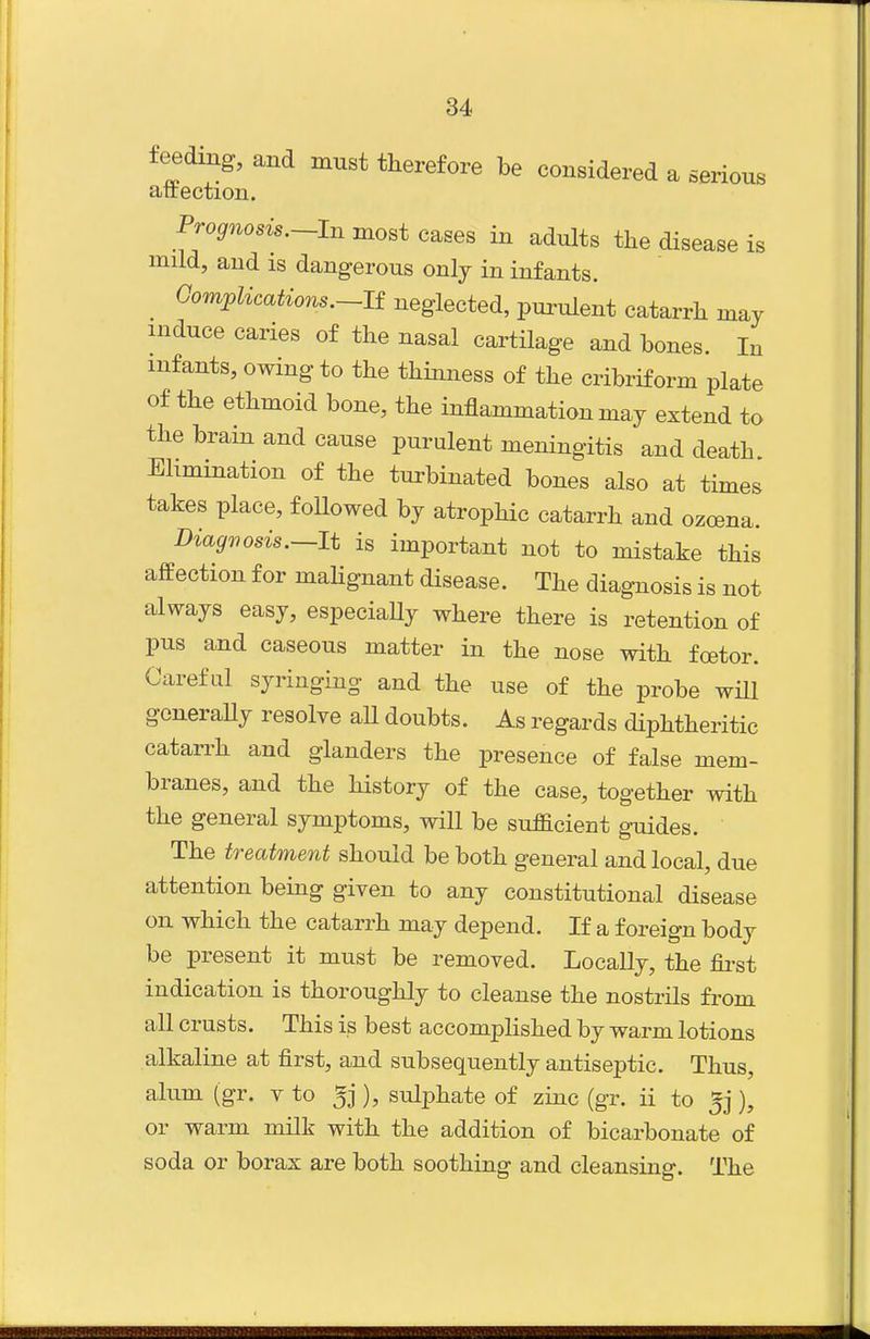 feeding, and must therefore be considered a serious attection. Prognosis.~-In most cases in adults the disease is mild, and IS dangerous only in infants. Gomplications.~li neglected, purulent catarrh may induce caries of the nasal cartilage and bones. In infants, owing to the thinness of the cribriform plate of the ethmoid bone, the inflammation ma j extend to the brain and cause purulent meningitis and death Elimination of the turbinated bones also at times takes place, followed by atrophic catarrh and ozcena. DiagTiosis.—It is important not to mistake this affection for mahgnant disease. The diagnosis is not always easy, especiaUy where there is retention of pus and caseous matter in the nose with foetor. Careful syringing and the use of the probe wHl goneraUy resolve aU doubts. As regards diphtheritic catarrh and glanders the presence of false mem- branes, and the history of the case, together with the general symptoms, will be sufficient guides. The treatment should be both general and local, due attention being given to any constitutional disease on which the catarrh may depend. If a foreign body be present it must be removed. Locally, the fii-st indication is thoroughly to cleanse the nostrils from all crusts. This is best accomplished by warm lotions alkaline at first, and subsequently antiseptic. Thus, alum (gr. v to 5j ), sulphate of zinc (gr. ii to 5j), or warm milk with the addition of bicarbonate of soda or borax are both soothing and cleansing. The