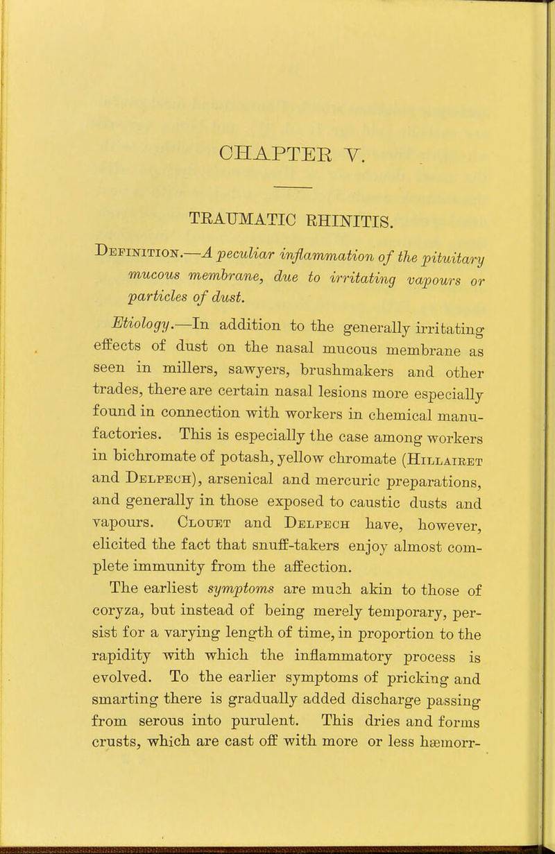 TEAUMATIC RHINITIS. Definition.—J ^peculiar inflammation of the ^pituitary mucous membrane, due to irritating vapours or particles of dust. Etiology.—In addition to the generally irritating effects of dust on the nasal mucous membrane as seen in millers, sawyers, brushmakers and other trades, there are certain nasal lesions more especially found in connection with workers in chemical manu- factories. This is especially the case among workers in bichromate of potash, yellow chromate (Hillaieet and Delpeoh), arsenical and mercuric preparations, and generally in those exposed to caustic dusts and vapours. Clouet and Delpech have, however, elicited the fact that snuff-takers enjoy almost com- plete immunity from the affection. The earliest symptoms are much akin to those of coryza, but instead of being merely temporary, per- sist for a varying length of time, in proportion to the rapidity with which the inj&ammatory process is evolved. To the earlier symptoms of pricking and smarting there is gradually added discharge passing from serous into purulent. This dries and forms crusts, which are cast off with more or less haemorr-