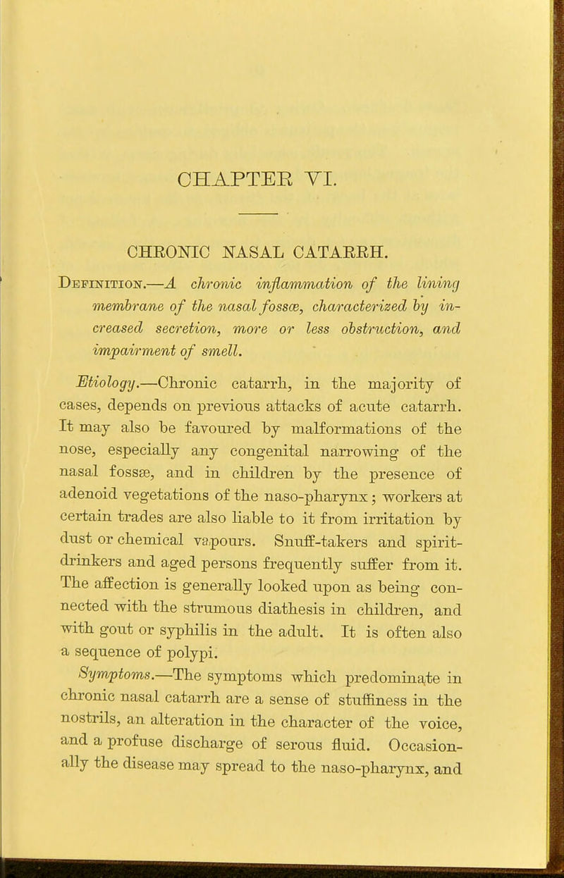 CHEONIC NASAL CATAERH. Definition.—A chronic inflammation of the lining membrane of the nasal fossce, characterized by in- creased secretion, more or less obstruction, and impairment of smell. Etiology.—Chronic catarrh, in the majority of cases, depends on previous attacks of acute catarrh. It may also be favoured by malformations of the nose, especially any congenital narrowing of the nasal fossae, and in children by the presence of adenoid vegetations of the naso-pharynx; workers at certain trades are also liable to it from irritation by dust or chemical vapours. Snuff-takers and spirit- drinkers and aged persons frequently suffer from it. The affection is generally looked upon as being con- nected with the strumous diathesis in children, and with gout or syphilis in the adult. It is often also a sequence of polypi. Symptoms.—The symptoms which predominate in chronic nasal catarrh are a sense of stuffiness in the nostrils, an alteration in the character of the voice, and a profuse discharge of serous fluid. Occasion- ally the disease may spread to the naso-pharynx, and