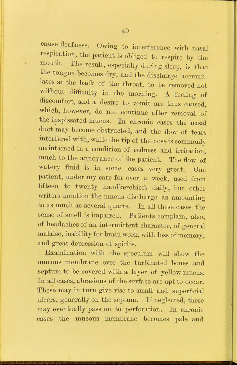 cause deafness. Owing to interference with nasal respiration, the patient is obliged to respire by tbe montb. The result, especially during sleep, is tbat tbe tongue becomes dry, and tbe discharge accumu- lates at the back of the throat, to be removed not without difficulty in the morning. A feeling of discomfort, and a desire to vomit are thus caused, which, however, do not continue after removal of the inspissated mucus. In chronic cases the nasal duct may become obstructed, and the flow of tears interfered with, while the tip of the nose is commonly maintained in a condition of redness and irritation, much to the annoyance of the patient. The flow of watery fluid is in some cases very great. One patient, under my care for over a week, used from fifteen to twenty handkerchiefs daily, but other writers mention the mucus discharge as amounting to as much as several quarts. In all these cases the sense of smell is impaired. Patients complain, also, of headaches of an intermittent character, of general malaise, inability for brain work, with loss of memory, and great depression of spirits. Examination with the speculum will show the mucous membrane over the turbinated bones and septum to be covered with a layer of yellow mucus. In all cases, abrasions of the surface are apt to occur. These may in turn give rise to small and supei-ficial ulcers, generally on the septum. If neglected, these may eventually pass on to perforation. In chronic cases the mucous membrane becomes pale and