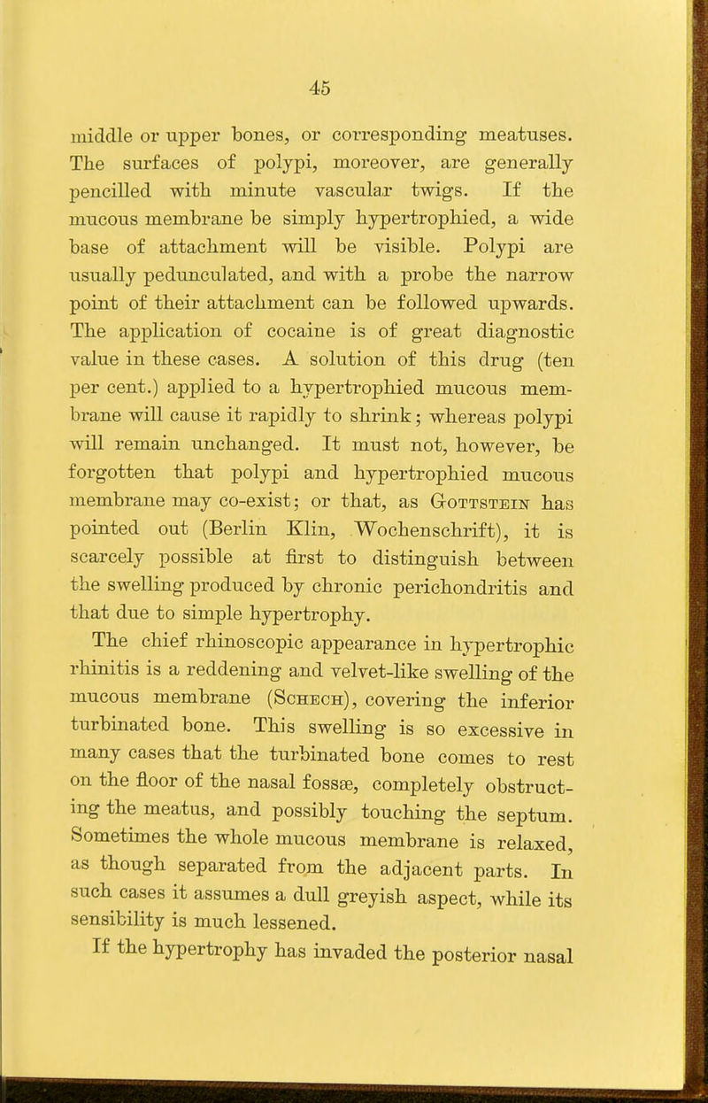 middle or upper bones, or corresponding meatuses. The surfaces of polypi, moreover, are generally pencilled with minute vasculax twigs. If the mucous membrane be simply hypertrophied, a wide base of attachment will be visible. Polypi are usually pedunculated, and with a probe the narrow point of their attachment can be followed upwards. The application of cocaine is of great diagnostic value in these cases. A solution of this drug (ten per cent.) applied to a hypertrophied mucous mem- brane will cause it rapidly to shrink; whereas polypi will remain unchanged. It must not, however, be forgotten that polypi and hypertrophied mucous membrane may co-exist; or that, as Gottstein has pointed out (Berlin Klin, Wochenschrift), it is scarcely possible at first to distinguish between the swelling produced by chronic perichondritis and that due to simple hypertrophy. The chief rhinoscopic appearance in hypertrophic rhinitis is a reddening and velvet-like swelling of the mucous membrane (Schech), covering the inferior turbinated bone. This swelling is so excessive in many cases that the turbinated bone comes to rest on the floor of the nasal fossa3, completely obstruct- ing the meatus, and possibly touching the septum. Sometimes the whole mucous membrane is relaxed, as though separated from the adjacent parts. In such cases it assumes a dull greyish aspect, while its sensibility is much lessened. If the hypertrophy has invaded the posterior nasal