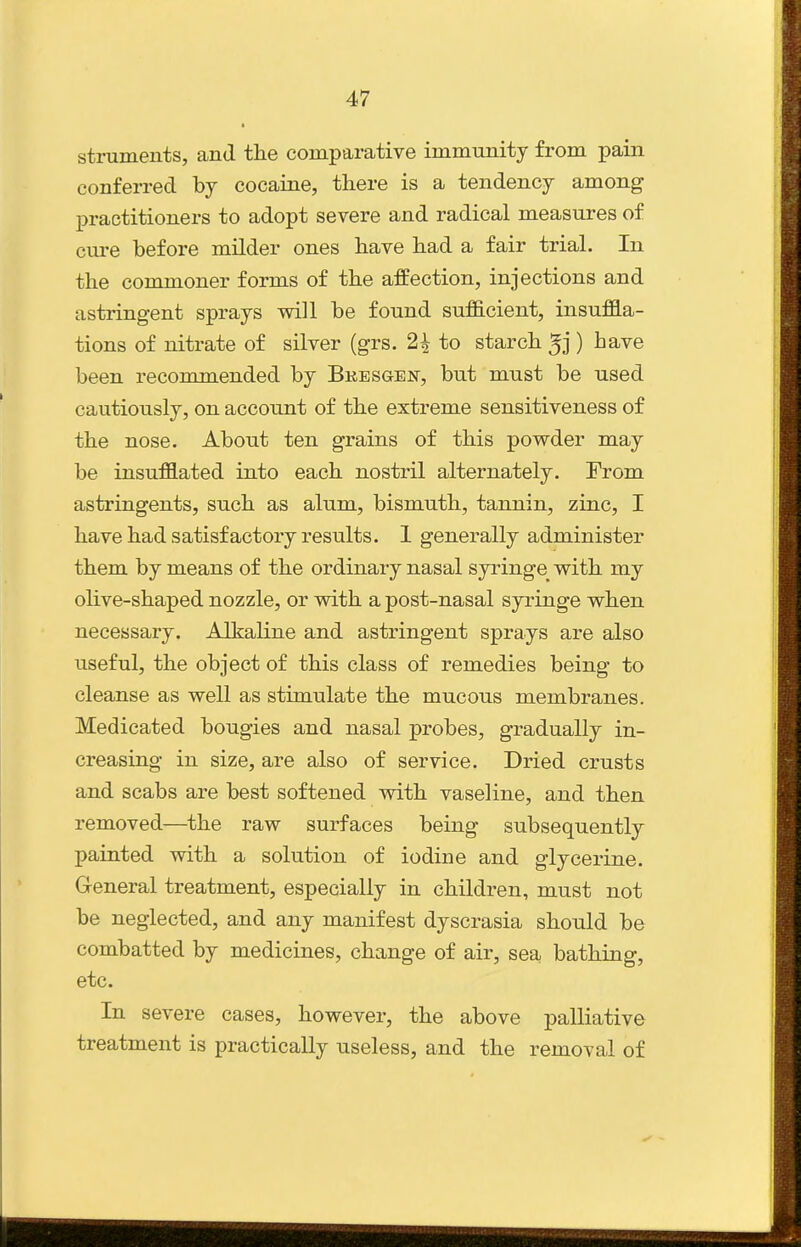 struments, and the comparative immunity from pain conferred by cocaine, there is a tendency among practitioners to adopt severe and radical measures of cure before milder ones have had a fair trial. In the commoner forms of the affection, injections and astringent sprays will be found sufficient, insuffla- tions of nitrate of silver (grs. 2^ to starch ) have been recommended by Bkesgen, but must be used cautiously, on account of the extreme sensitiveness of the nose. About ten grains of this powder may be insufflated into each nostril alternately. From astringents, such as alum, bismuth, tannin, zinc, I have had satisfactory results. 1 generally administer them by means of the ordinary nasal syringe^ with my olive-shaped nozzle, or with a post-nasal syringe when necessary. Alkaline and astringent sprays are also useful, the object of this class of remedies being to cleanse as well as stimulate the mucous membranes. Medicated bougies and nasal probes, gradually in- creasing in size, are also of service. Dried crusts and scabs are best softened with vaseline, and then removed—the raw surfaces being subsequently painted with a solution of iodine and glycerine. General treatment, especially in children, must not be neglected, and any manifest dyscrasia should be combatted by medicines, change of air, sea bathing, etc. In severe cases, however, the above palliative treatment is practically useless, and the removal of