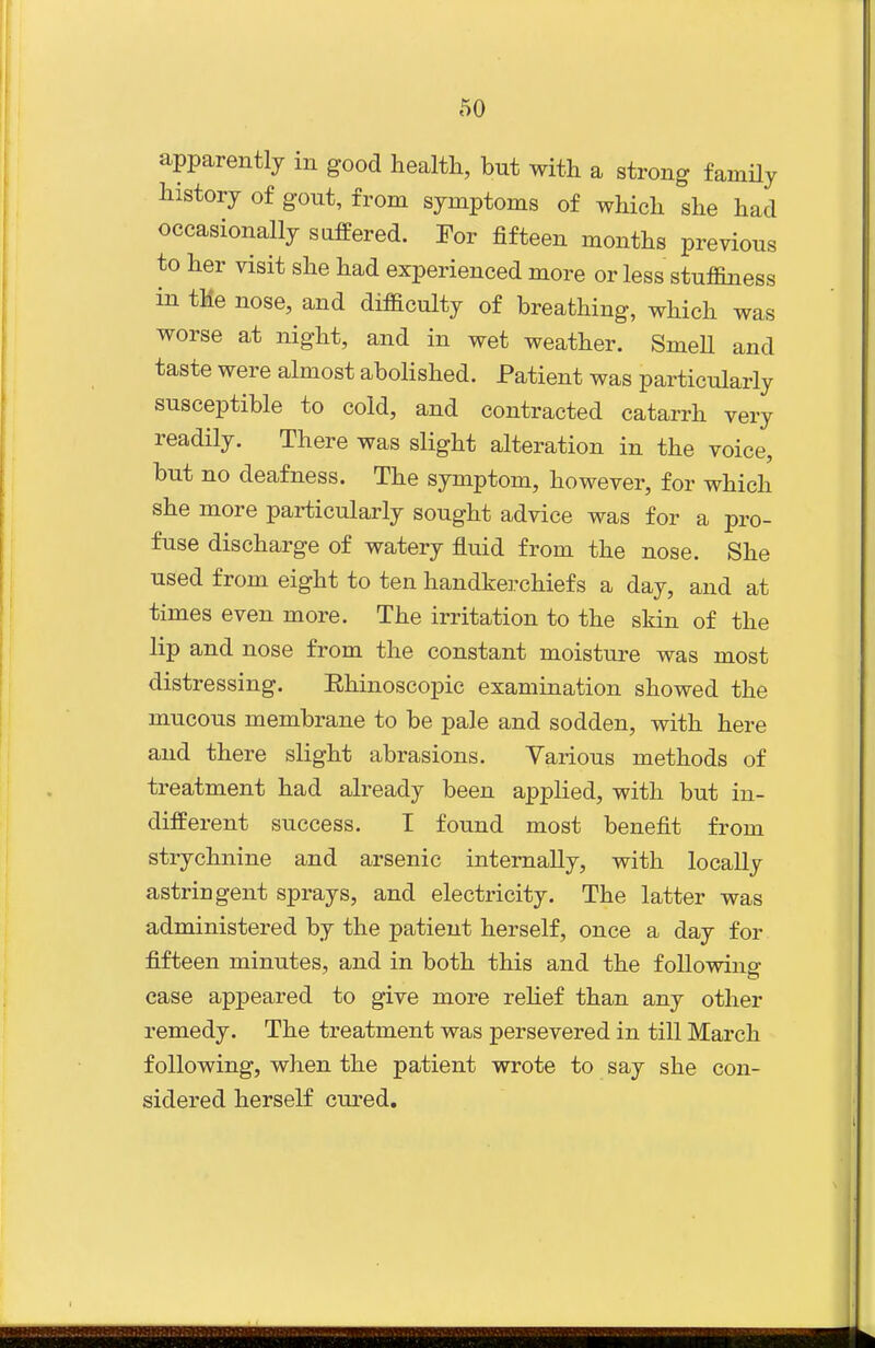 apparently in good health, but with a strong family history of gout, from symptoms of which she had occasionally suffered. For fifteen months previous to her visit she had experienced more or less stuflSness in tMe nose, and difficulty of breathing, which was worse at night, and in wet weather. SmeU and taste were almost abolished. Patient was particularly susceptible to cold, and contracted catarrh very readily. There was slight alteration in the voice, but no deafness. The symptom, however, for which she more particularly sought advice was for a pro- fuse discharge of watery fluid from the nose. She used from eight to ten handkerchiefs a day, and at times even more. The irritation to the skin of the lip and nose from the constant moisture was most distressing. Ehinoscopic examination showed the mucous membrane to be pale and sodden, with here and there slight abrasions. Various methods of treatment had already been applied, with but in- different success. T found most benefit from strychnine and arsenic internally, with locally astringent sprays, and electricity. The latter was administered by the patient herself, once a day for fifteen minutes, and in both this and the following case appeared to give more relief than any other remedy. The treatment was persevered in till March following, when the patient wrote to say she con- sidered herself cured.