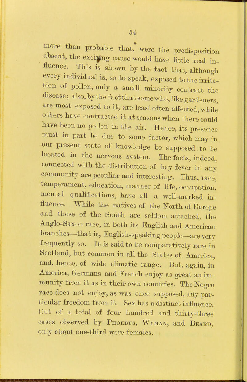 more tlian probable that, were the predisposition absent, the excij^ng cause would have little real in- fluence. This is shown by tJie fact that, although e very individual is, so to speak, exposed to the irrita- tion of pollen, only a small minority contract the disease; also,bythefactthatsomewho,hkegardeners, are most exposed to it, are least often affected, while others have contracted it at seasons when there could have been no poUen in the air. Hence, its presence must in part be due to some factor, which may in our present state of knowledge be supposed to be located in the nervous system. The facts, indeed, connected with the distribution of hay fever in any community are peculiar and interesting. Thus, race, temperament, education, manner of life, occupation' mental qualifications, have all a well-marked in- fluence. While the natives of the North of Europe and those of the South are seldom attacked, the Anglo-Saxon race, in both its English and American branches—that is, English-speaking people—are very frequently so. It is said to be comparatively rare in Scotland, but common in all the States of America, and, hence, of wide climatic range. But, again, in America, Germans and French enjoy as great an im- munity from it as in their own countries. TheNegi^o race does not enjoy, as was once sujDposed, any par- ticular freedom from it. Sex has a distinct influence. Out of a total of fom- hundred and thirty-three cases observed by Phoebus, Wtman, and Beard, only about one-third were females.