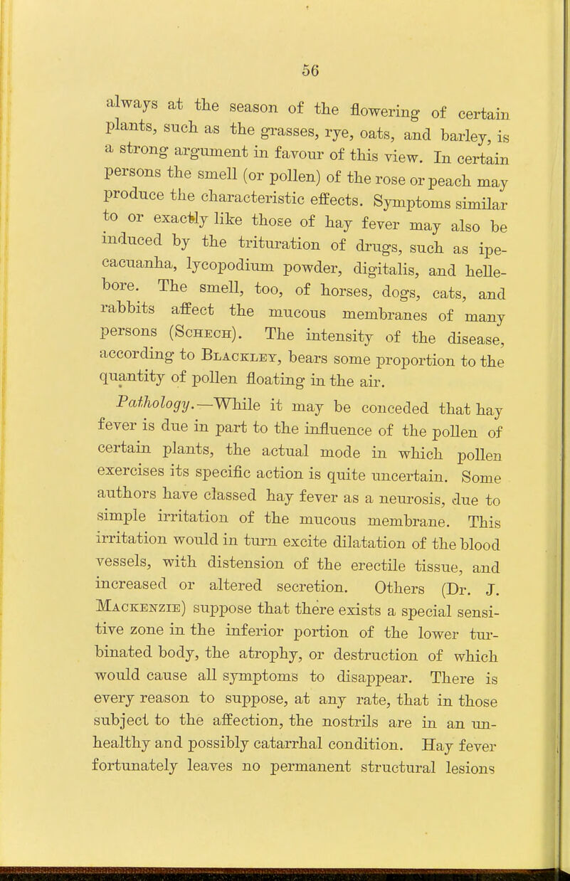 always at the season of the flowering of certain plants, such as the grasses, rye, oats, and barley, is a strong argument in favour of this view. In certain persons the smell (or pollen) of the rose or peach may produce the characteristic effects. Symptoms similar to or exacily like those of hay fever may also be induced by the trituration of drugs, such as ipe- cacuanha, lycopodium powder, digitalis, and helle- bore. The smell, too, of horses, dogs, cats, and rabbits affect the mucous membranes of many persons (Schech). The intensity of the disease, according to Blacklet, bears some proportion to the quantity of pollen floating in the air. Pathology.—While it may be conceded that hay fever is due in part to the influence of the pollen of certain plants, the actual mode in which pollen exercises its specific action is quite uncertain. Some authors have classed hay fever as a neurosis, due to simple irritation of the mucous membrane. This irritation would in turn excite dilatation of the blood vessels, with distension of the erectile tissue, and increased or altered secretion. Others (Dr. J. Mackenzie) suppose that there exists a special sensi- tive zone in the inferior portion of the lower tm-- binated body, the atrophy, or destruction of which would cause all symptoms to disappear. There is every reason to suppose, at any rate, that in those subject to the affection, the nostrils are in an un- healthy and possibly catarrhal condition. Hay fever fortunately leaves no permanent structural lesions