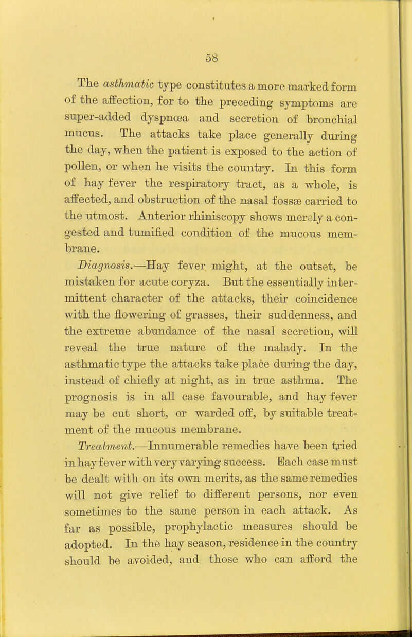 The asthmatic type constitutes a more marked form of the affection, for to the preceding symptoms are super-added dyspnoea and secretion of bronchial mucus. The attacks take place generally dui-ing the day, when the patient is exposed to the action of pollen, or when he visits the country. In this form of hay fever the respiratory tract, as a whole, is affected, and obstruction of the nasal f ossse carried to the utmost. Anterior rhiniscopy shows merely a con- gested and tumified condition of the mucous mem- brane. Diagnosis.—Hay fever might, at the outset, be mistaken for acute coryza. But the essentially inter- mittent character of the attacks, their coincidence with the flowering of grasses, their suddenness, and the extreme abundance of the nasal secretion, will reveal the true nature of the malady. In the asthmatic type the attacks take place during the day, instead of chiefly at night, as in true asthma. The prognosis is in all case favourable, and hay fever may be cut short, or warded off, by suitable treat- ment of the mucous membrane. Treatment.—^Innumerable remedies have been tried in hay fever with very varying success. Each case must be dealt with on its own merits, as the same remedies will not give relief to different persons, nor even sometimes to the same person in each attack. As far as possible, prophylactic measures should be adopted. In the hay season, residence in the country should be avoided, and those who can afford the