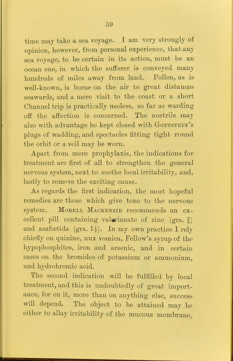 time may take a sea voyage. I am very strongly of opinion, however, from personal experience, that any sea voyage, to be certain in its action, must be an ocean one, in which the sufferer is conveyed many hundreds of miles away from land. Pollen, as is well-known, is borne on the air to great distances seawards, and a mere visit to the coast or a short Channel trip is practically useless, so far as wai-ding off the affection is concerned. The nostrils may also with advantage be kept closed with Gottstein's plugs of wadding, and spectacles fitting tight round the orbit or a veil may be worn. Apart from mere prophylaxis, the indications for treatment are first of all to strengthen the general nervous system, next to soothe local irritability, and, lastly to remove the exciting cause. As regards the first indication, the most hopeful remedies are those which give tone to the nervous system. Moeell Mackenzie recommends an ex- cellent pill containing valerianate of zinc (grs. |) and asafcetida (grs. 1^). In my own practice I rely chiefly on quinine, nux vomica, Fellow's syrup of the hypophosphites, iron and arsenic, and in certain cases on the bromides of potassium or ammonium, and hydrobromic acid. The second indication will be fulfilled by local treatment, and this is undoubtedly of great import- ance, for on it, more than on anytJiing else, success will depend. The object to be attained may be either to allay irritability of the mucous membrane,