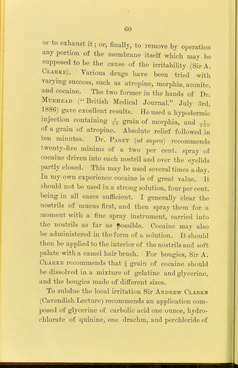 or to exhaust it; or, finally, to remove hj operation any portion of the membrane itself which may be supposed to be the cause of the irritability (Sir A. Clarke). Various drugs have been tried with varying success, such as atropine, morphia, aconite, and cocaine. The two former in the hands of Dr. MtJRHEAD (British Medical Journal, July 3rd^ L886) gave exceUent results. He used a hypodermic injection containing ^ grain of morphia, and ^ of a grain of atropine. Absolute relief followed in ten minutes. Dr. Paget (ut supra) recommends twenty-five minims of a two per cent, spray of cocaine driven into each nostril and over the eyelids partly closed. This may be used several times a day. In my own experience cocaine is of great value. It should not be used in a strong solution, four per cent, being in all cases sufficient. I generally clear the nostrils of mucus first, and then spray them for a moment with a fine spray instrument, carried into the nostrils as far as possible. Cocaine may also be administered in the form of a solution. It should then be applied to the interior of the nostrils and soft palate with a camel hair brush. For bougies. Sir A. Clarke recommends that 4 grain of cocaine should be dissolved in a mixture of gelatine and glycerine, and the bougies made of different sizes. To subdue the local irritation Sir Andrew Clarkb (Cavendish Lectm-e) recommends an application com- posed of glycerine of carbolic acid one ounce, hydro- chlorate of quinine, one drachm, and perchloride of