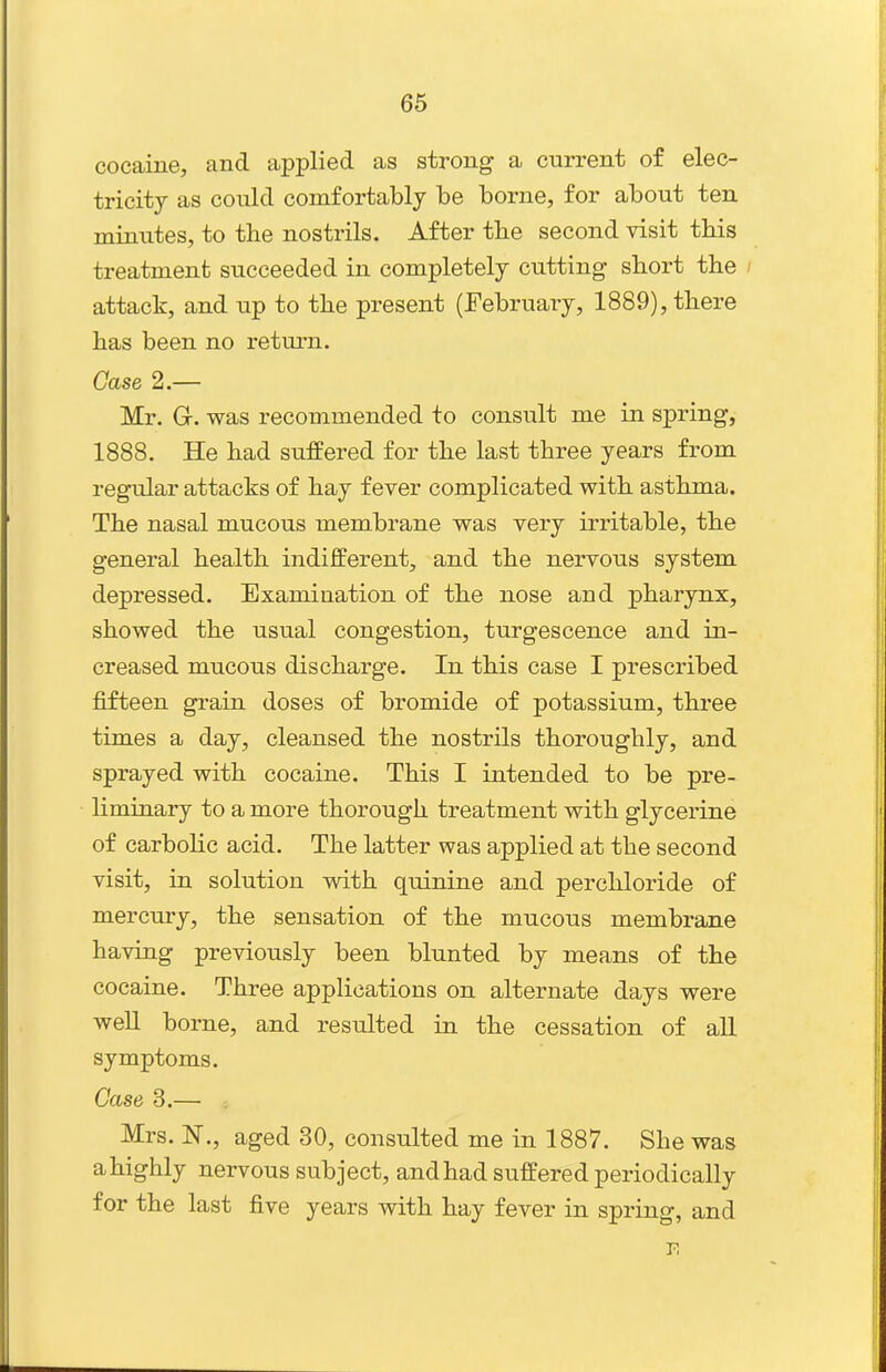 cocaine, and applied as strong a current of elec- tricity as could comfortably be borne, for about ten minutes, to the nostrils. After the second visit this treatment succeeded in completely cutting short the attack, and up to the present (February, 1889), there has been no retui-n. Case 2.— Mr. Gr. was recommended to consult me in spring, 1888. He had suffered for the last three years from regular attacks of hay fever complicated with asthma. The nasal mucous membrane was very irritable, the general health indifferent, and the nervous system depressed. Examination of the nose and pharynx, showed the usual congestion, turgescence and in- creased mucous discharge. In this case I prescribed fifteen grain doses of bromide of potassium, three times a day, cleansed the nostrils thoroughly, and sprayed with cocaine. This I intended to be pre- liminary to a more thorough treatment with glycerine of carbolic acid. The latter was applied at the second visit, in solution with quinine and perchloride of mercury, the sensation of the mucous membrane having previously been blunted by means of the cocaine. Three applications on alternate days were well borne, and resulted in the cessation of all symptoms. Case 3.— -. Mrs. N., aged 30, consulted me in 1887. She was ahighly nervous subject, and had suffered periodically for the last five years with hay fever in spring, and