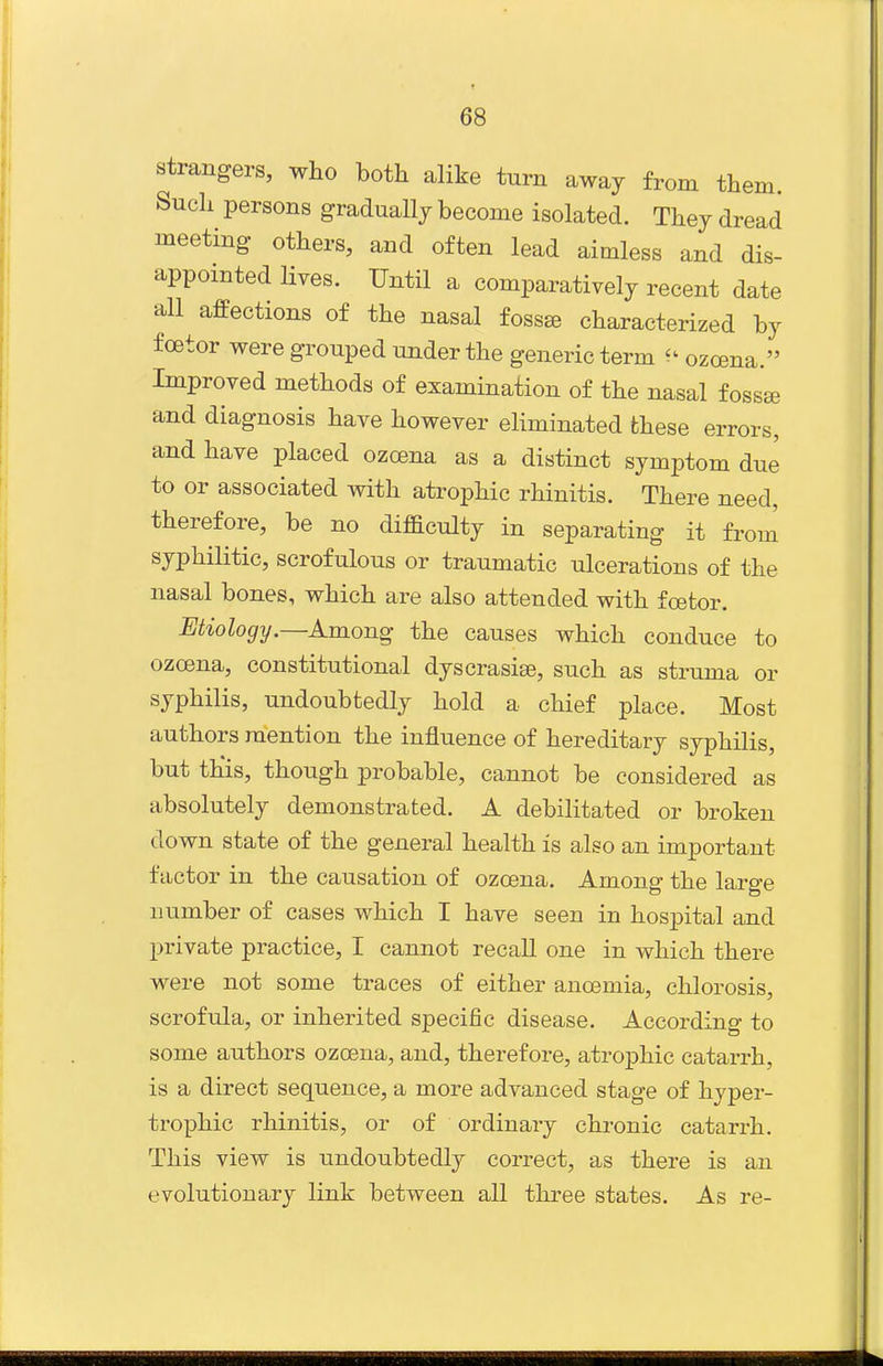strangers, who both alike turn away from them. Such persons gradually become isolated. They dread meeting others, and often lead aimless and dis- appointed lives. Until a comparatively recent date all affections of the nasal fossae characterized by foetor were grouped under the generic term ^' ozcena. Improved methods of examination of the nasal fossa and diagnosis have however eliminated these errors, and have placed ozoena as a distinct symptom due to or associated with atrophic rhinitis. There need, therefore, be no difaculty in separating it from syphilitic, scrofulous or traumatic ulcerations of the nasal bones, which are also attended with foetor. Etiology.—Among the causes which conduce to ozoena, constitutional dyscrasise, such as struma or syphilis, undoubtedly hold a chief place. Most authors mention the influence of hereditary syphilis, but tKis, though probable, cannot be considered as absolutely demonstrated. A debilitated or broken down state of the general health is also an important factor in the causation of ozcena. Among the large number of cases which I have seen in hospital and private practice, I cannot recall one in which there were not some traces of either anoemia, chlorosis, scrofula, or inherited specific disease. According to some authors ozoena, and, therefore, atrophic catarrh, is a direct sequence, a more advanced stage of hyper- trophic rhinitis, or of ordinary chronic catarrh. This view is undoubtedly correct, as there is an evolutionary link between all tliree states. As re-